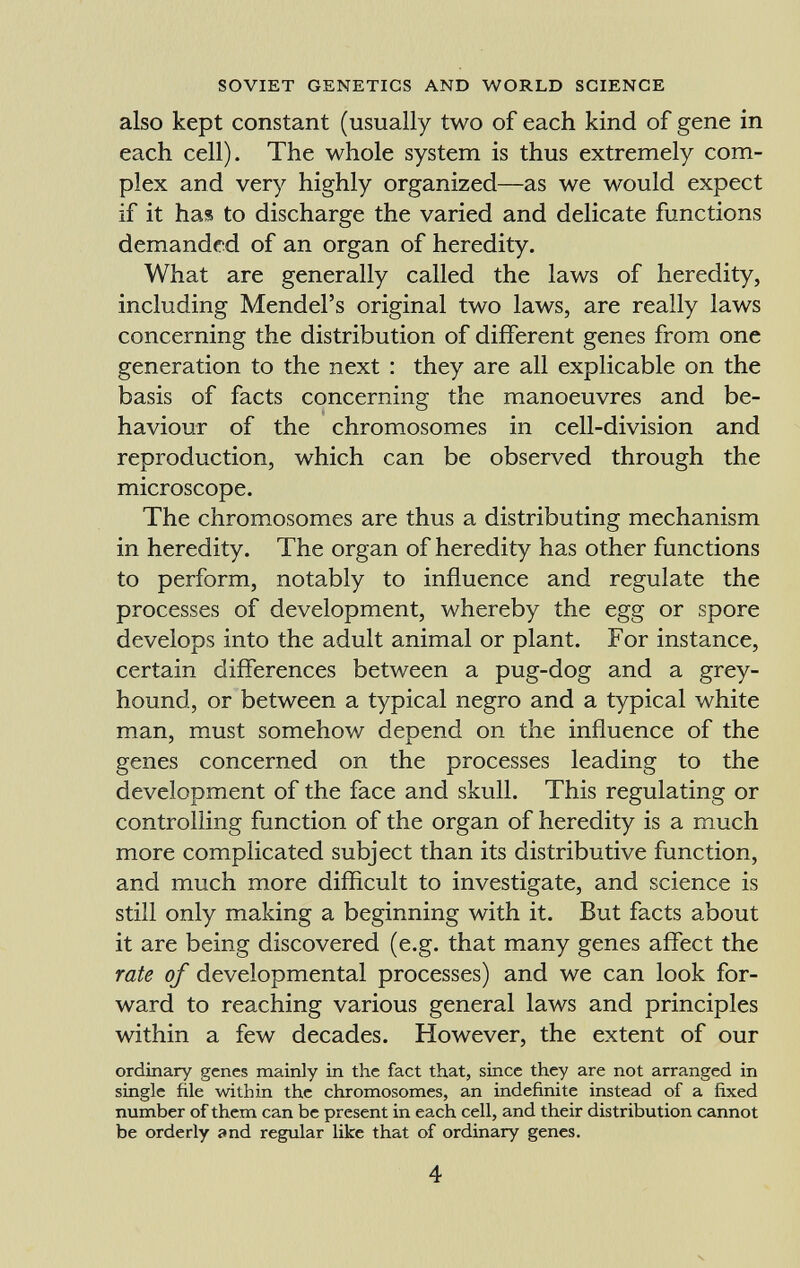 also kept constant (usually two of each kind of gene in each cell). The whole system is thus extremely com plex and very highly organized—as we would expect if it has to discharge the varied and delicate functions demanded of an organ of heredity. What are generally called the laws of heredity, including Mendel's original two laws, are really laws concerning the distribution of different genes from one generation to the next : they are all explicable on the basis of facts concerning the manoeuvres and be haviour of the chromosomes in cell-division and reproduction, which can be observed through the microscope. The chromosomes are thus a distributing mechanism in heredity. The organ of heredity has other functions to perform, notably to influence and regulate the processes of development, whereby the egg or spore develops into the adult animal or plant. For instance, certain differences between a pug-dog and a grey hound, or between a typical negro and a typical white man, must somehow depend on the influence of the genes concerned on the processes leading to the development of the face and skull. This regulating or controlling function of the organ of heredity is a much more complicated subject than its distributive function, and much more difficult to investigate, and science is still only making a beginning with it. But facts about it are being discovered (e.g. that many genes affect the rate of developmental processes) and we can look for ward to reaching various general laws and principles within a few decades. However, the extent of our ordinary genes mainly in the fact that, since they are not arranged in single file within the chromosomes, an indefinite instead of a fixed number of them can be present in each cell, and their distribution cannot be orderly and regular like that of ordinary genes.
