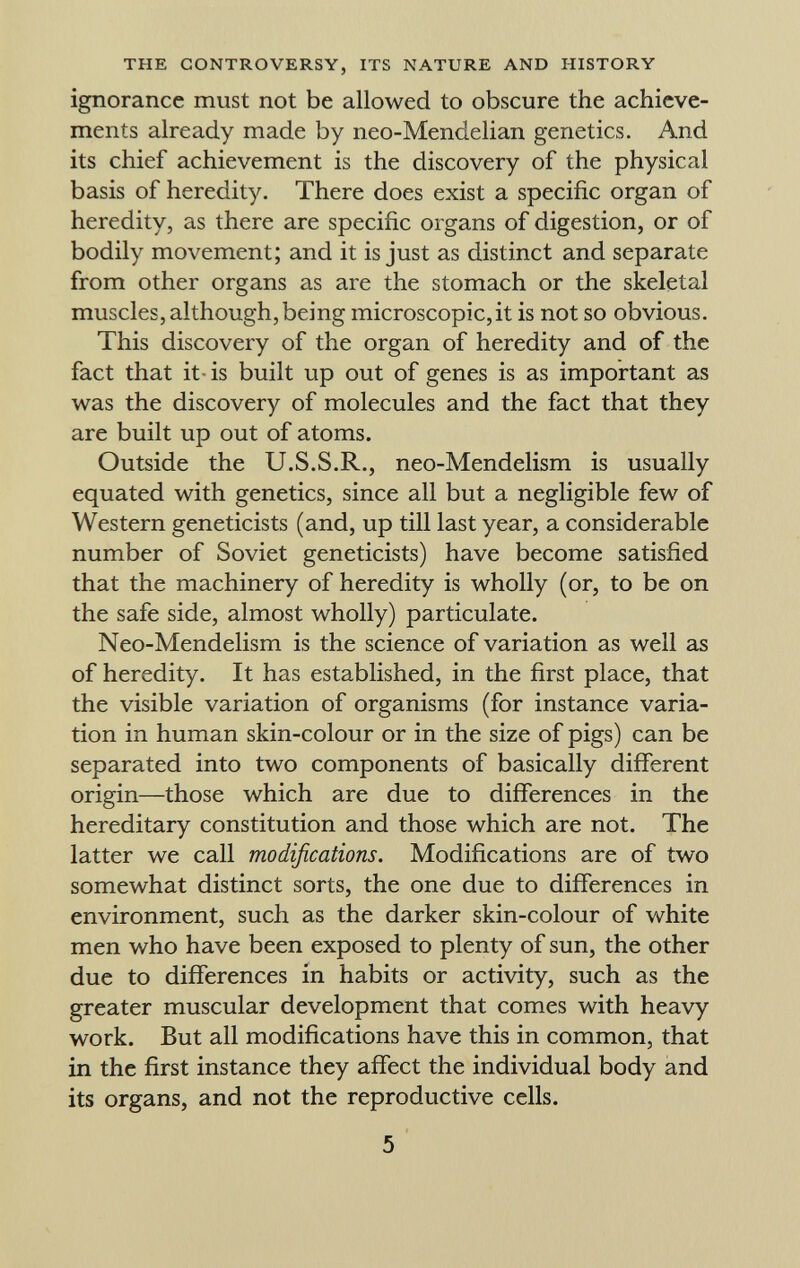 ignorance must not be allowed to obscure the achieve ments already made by neo-Mendelian genetics. And its chief achievement is the discovery of the physical basis of heredity. There does exist a specific organ of heredity, as there are specific organs of digestion, or of bodily movement; and it is just as distinct and separate from other organs as are the stomach or the skeletal muscles, although, being microscopic, it is not so obvious. This discovery of the organ of heredity and of the fact that it is built up out of genes is as important as was the discovery of molecules and the fact that they are built up out of atoms. Outside the U.S.S.R., neo-Mendelism is usually equated with genetics, since all but a negligible few of Western geneticists (and, up till last year, a considerable number of Soviet geneticists) have become satisfied that the machinery of heredity is wholly (or, to be on the safe side, almost wholly) particulate. Neo-Mendelism is the science of variation as well as of heredity. It has established, in the first place, that the visible variation of organisms (for instance varia tion in human skin-colour or in the size of pigs) can be separated into two components of basically different origin—those which are due to differences in the hereditary constitution and those which are not. The latter we call modifications. Modifications are of two somewhat distinct sorts, the one due to differences in environment, such as the darker skin-colour of white men who have been exposed to plenty of sun, the other due to differences in habits or activity, such as the greater muscular development that comes with heavy work. But all modifications have this in common, that in the first instance they affect the individual body and its organs, and not the reproductive cells.