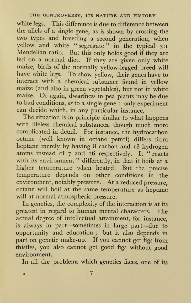 white legs. This difference is due to difference between the allels of a single gene, as is shown by crossing the two types and breeding a second generation, when yellow and white segregate in the typical 3:1 Mendelian ratio. But this only holds good if they are fed on a normal diet. If they are given only white maize, birds of the normally yellow-legged breed will have white legs. To show yellow, their genes have to interact with a chemical substance found in yellow maize (and also in green vegetables), but not in white maize. Or again, dwarfness in pea plants may be due to bad conditions, or to a single gene : only experiment can decide which, in any particular instance. The situation is in principle similar to what happens with lifeless chemical substances, though much more complicated in detail. For instance, the hydrocarbon octane (well known in octane petrol) differs from heptane merely by having 8 carbon and 18 hydrogen atoms instead of 7 and 16 respectively. It  reacts with its environment  differently, in that it boils at a higher temperature when heated. But the precise temperature depends on other conditions in the environment, notably pressure. At a reduced pressure, octane will boil at the same temperature as heptane will at normal atmospheric pressure. In genetics, the complexity of the interaction is at its greatest in regard to human mental characters. The actual degree of intellectual attainment, for instance, is always in part—sometimes in large part—due to opportunity and education ; but it also depends in part on genetic make-up. If you cannot get figs from thistles, you also cannot get good figs without good environment. In all the problems which genetics faces, one of its