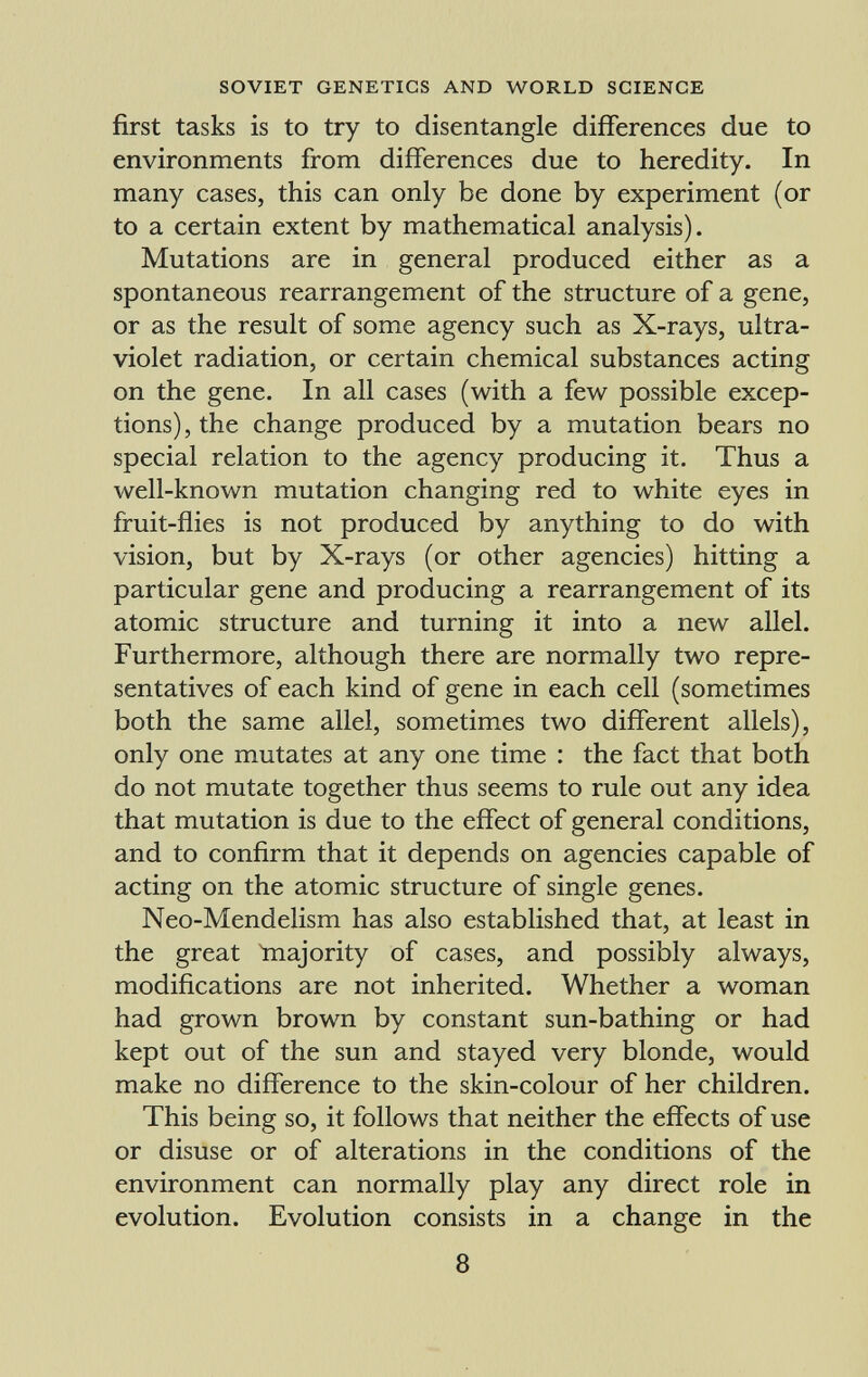 first tasks is to try to disentangle differences due to environments from differences due to heredity. In many cases, this can only be done by experiment (or to a certain extent by mathematical analysis). Mutations are in general produced either as a spontaneous rearrangement of the structure of a gene, or as the result of some agency such as X-rays, ultra violet radiation, or certain chemical substances acting on the gene. In all cases (with a few possible excep tions), the change produced by a mutation bears no special relation to the agency producing it. Thus a well-known mutation changing red to white eyes in fruit-flies is not produced by anything to do with vision, but by X-rays (or other agencies) hitting a particular gene and producing a rearrangement of its atomic structure and turning it into a new allei. Furthermore, although there are normally two repre sentatives of each kind of gene in each cell (sometimes both the same allei, sometimes two different allels), only one mutates at any one time : the fact that both do not mutate together thus seems to rule out any idea that mutation is due to the effect of general conditions, and to confirm that it depends on agencies capable of acting on the atomic structure of single genes. Neo-Mendelism has also established that, at least in the great Inajority of cases, and possibly always, modifications are not inherited. Whether a woman had grown brown by constant sun-bathing or had kept out of the sun and stayed very blonde, would make no difference to the skin-colour of her children. This being so, it follows that neither the effects of use or disuse or of alterations in the conditions of the environment can normally play any direct role in evolution. Evolution consists in a change in the