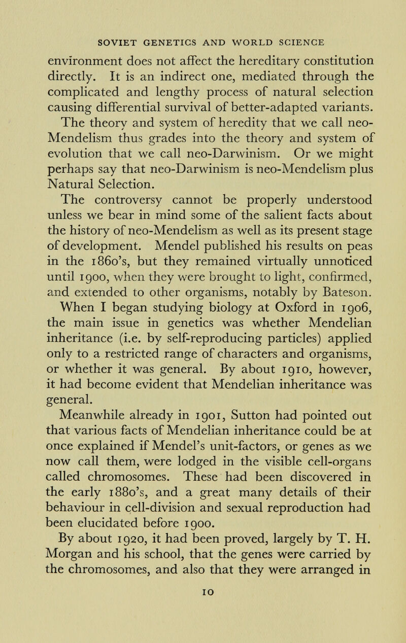 environment does not affect the hereditary constitution directly. It is an indirect one, mediated through the complicated and lengthy process of natural selection causing differential survival of better-adapted variants. The theory and system of heredity that we call neo- Mendelism thus grades into the theory and system of evolution that we call neo-Darwinism. Or we might perhaps say that neo-Darwinism is neo-Mendelism plus Natural Selection. The controversy cannot be properly understood unless we bear in mind some of the salient facts about the history of neo-Mendelism as well as its present stage of development. Mendel published his results on peas in the i86o's, but they remained virtually unnoticed until 1900, when they were brought to light, confirmed, and extended to other organisms, notably by Bateson. When I began studying biology at Oxford in 1906, the main issue in genetics was whether Mendelian inheritance (i.e. by self-reproducing particles) applied only to a restricted range of characters and organisms, or whether it was general. By about 1910, however, it had become evident that Mendelian inheritance was general. Meanwhile already in 1901, Sutton had pointed out that various facts of Mendelian inheritance could be at once explained if Mendel's unit-factors, or genes as we now call them, were lodged in the visible cell-organs called chromosomes. These had been discovered in the early 1880's, and a great many details of their behaviour in cell-division and sexual reproduction had been elucidated before 1900. By about 1920, it had been proved, largely by T. H. Morgan and his school, that the genes were carried by the chromosomes, and also that they were arranged in