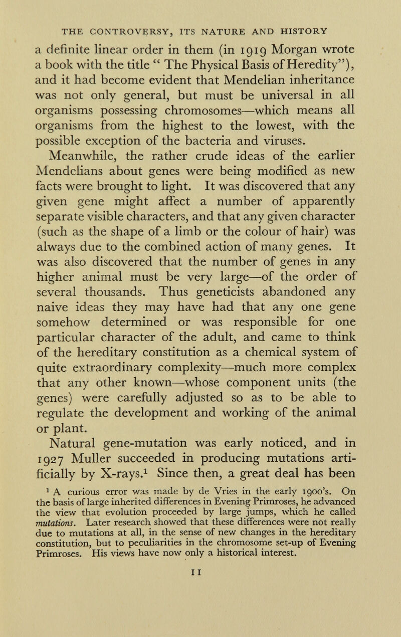 a definite linear order in them (in 1919 Morgan wrote a book with the title The Physical Basis of Heredity), and it had become evident that Mendelian inheritance was not only general, but must be universal in all organisms possessing chromosomes—which means all organisms from the highest to the lowest, with the possible exception of the bacteria and viruses. Meanwhile, the rather crude ideas of the earlier Mendelians about genes were being modified as new facts were brought to light. It was discovered that any given gene might affect a number of apparently separate visible characters, and that any given character (such as the shape of a limb or the colour of hair) was always due to the combined action of many genes. It was also discovered that the number of genes in any higher animal must be very large—of the order of several thousands. Thus geneticists abandoned any naive ideas they may have had that any one gene somehow determined or was responsible for one particular character of the adult, and came to think of the hereditary constitution as a chemical system of quite extraordinary complexity—much more complex that any other known—whose component units (the genes) were carefully adjusted so as to be able to regulate the development and working of the animal or plant. Natural gene-mutation was early noticed, and in 1927 Muller succeeded in producing mutations arti ficially by X-rays. 1 Since then, a great deal has been 1 A curious error was made by de Vries in the early 1900's. On the basis of large inherited differences in Evening Primroses, he advanced the view that evolution proceeded by large jumps, which he called mutations. Later research showed that these differences were not really due to mutations at all, in the sense of new changes in the hereditary constitution, but to peculiarities in the chromosome set-up of Evening Primroses. His views have now only a historical interest.