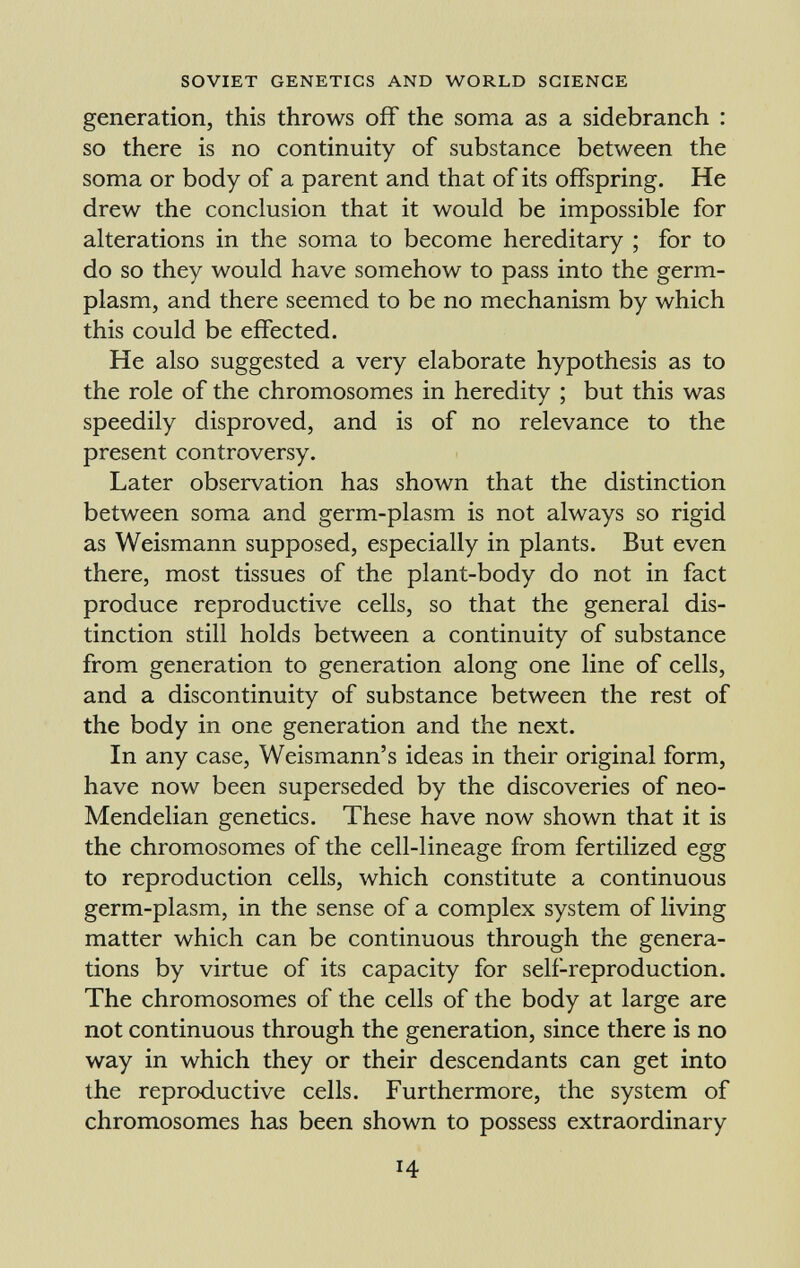generation, this throws off the soma as a sidebranch : so there is no continuity of substance between the soma or body of a parent and that of its offspring. He drew the conclusion that it would be impossible for alterations in the soma to become hereditary ; for to do so they would have somehow to pass into the germ- plasm, and there seemed to be no mechanism by which this could be effected. He also suggested a very elaborate hypothesis as to the role of the chromosomes in heredity ; but this was speedily disproved, and is of no relevance to the present controversy. Later observation has shown that the distinction between soma and germ-plasm is not always so rigid as Weismann supposed, especially in plants. But even there, most tissues of the plant-body do not in fact produce reproductive cells, so that the general dis tinction still holds between a continuity of substance from generation to generation along one line of cells, and a discontinuity of substance between the rest of the body in one generation and the next. In any case, Weismann's ideas in their original form, have now been superseded by the discoveries of neo- Mendelian genetics. These have now shown that it is the chromosomes of the cell-lineage from fertilized egg to reproduction cells, which constitute a continuous germ-plasm, in the sense of a complex system of living matter which can be continuous through the genera tions by virtue of its capacity for self-reproduction. The chromosomes of the cells of the body at large are not continuous through the generation, since there is no way in which they or their descendants can get into the reproductive cells. Furthermore, the system of chromosomes has been shown to possess extraordinary