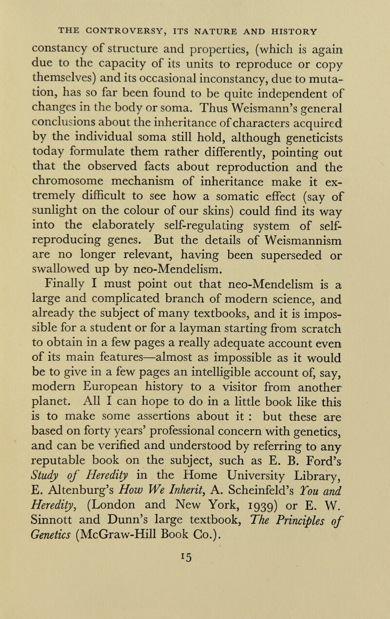 constancy of structure and properties, (which is again due to the capacity of its units to reproduce or copy themselves) and its occasional inconstancy, due to muta tion, has so far been found to be quite independent of changes in the body or soma. Thus Weismann's general conclusions about the inheritance of characters acquired by the individual soma still hold, although geneticists today formulate them rather differently, pointing out that the observed facts about reproduction and the chromosome mechanism of inheritance make it ex tremely difficult to see how a somatic effect (say of sunlight on the colour of our skins) could find its way into the elaborately self-regulating system of self- reproducing genes. But the details of Weismannism are no longer relevant, having been superseded or swallowed up by neo-Mendelism. Finally I must point out that neo-Mendelism is a large and complicated branch of modern science, and already the subject of many textbooks, and it is impos sible for a student or for a layman starting from scratch to obtain in a few pages a really adequate account even of its main features—almost as impossible as it would be to give in a few pages an intelligible account of, say, modern European history to a visitor from another planet. All I can hope to do in a little book like this is to make some assertions about it : but these are based on forty years' professional concern with genetics, and can be verified and understood by referring to any reputable book on the subject, such as E. B. Ford's Study of Heredity in the Home University Library, E. Altenburg's How We Inherit, A. Scheinfeld's Tou and Heredity , (London and New York, 1939) or E. W. Sinnott and Dunn's large textbook, The Principles of Genetics (McGraw-Hill Book Co.).