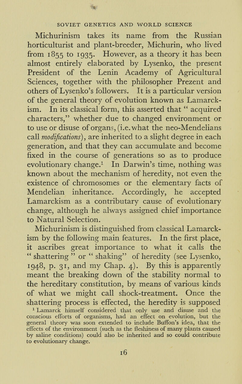 Michurinism takes its name from the Russian horticulturist and plant-breeder, Michurin, who lived from 1855 to 1935. However, as a theory it has been almost entirely elaborated by Lysenko, the present President of the Lenin Academy of Agricultural Sciences, together with the philosopher Prezent and others of Lysenko's followers. It is a particular version of the general theory of evolution known as Lamarck- ism. In its classical form, this asserted that  acquired characters, whether due to changed environment or to use or disuse of organs, (i.e. what the neo-Mendelians call modifications) , are inherited to a slight degree in each generation, and that they can accumulate and become fixed in the course of generations so as to produce evolutionary change. 1 In Darwin's time, nothing was known about the mechanism of heredity, not even the existence of chromosomes or the elementary facts of Mendelian inheritance. Accordingly, he accepted Lamarckism as a contributary cause of evolutionary change, although he always assigned chief importance to Natural Selection. Michurinism is distinguished from classical Lamarck ism by the following main features. In the first place, it ascribes great importance to what it calls the  shattering  or  shaking of heredity (see Lysenko, 1948, p. 31, and my Chap. 4). By this is apparently meant the breaking down of the stability normal to the hereditary constitution, by means of various kinds of what we might call shock-treatment. Once the shattering process is effected, the heredity is supposed 1 Lamarck himself considered that only use and disuse and the conscious efforts of organisms, had an effect on evolution, but the general theory was soon extended to include Buffon's idea, that the effects of the environment (such as the fleshiness of many plants caused by saline conditions) could also be inherited and so could contribute to evolutionary change.