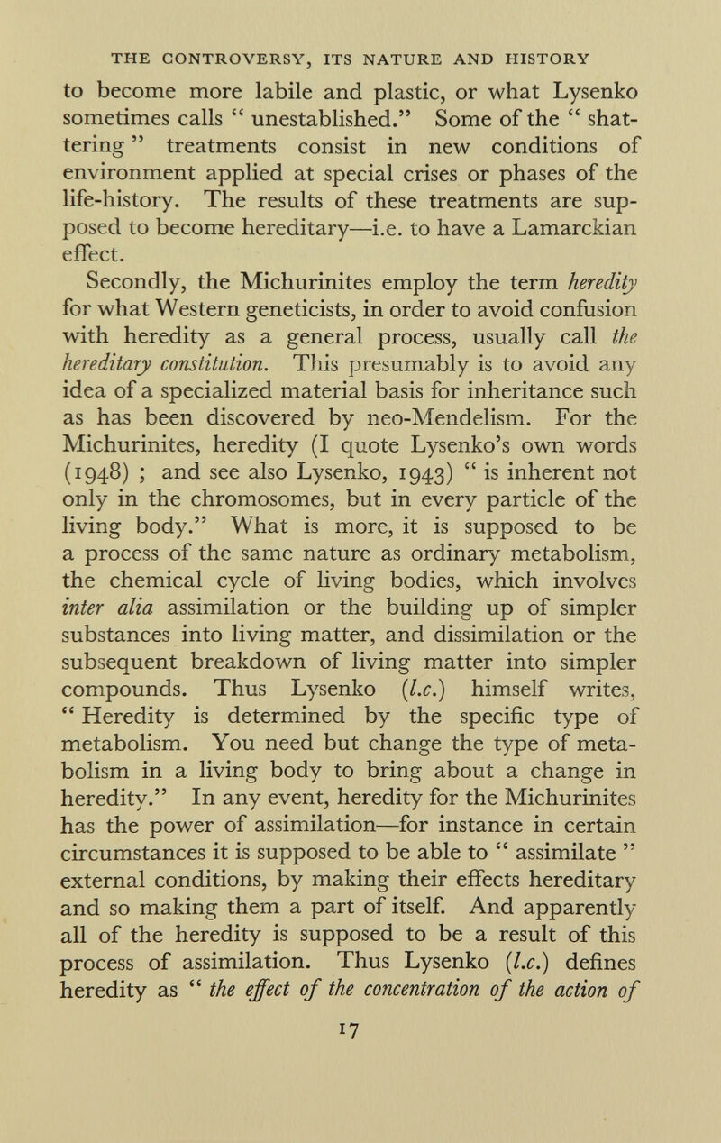 to become more labile and plastic, or what Lysenko sometimes calls  unestablished. Some of the  shat tering  treatments consist in new conditions of environment applied at special crises or phases of the life-history. The results of these treatments are sup posed to become hereditary—i.e. to have a Lamarckian effect. Secondly, the Michurinites employ the term heredity for what Western geneticists, in order to avoid confusion with heredity as a general process, usually call the hereditary constitution. This presumably is to avoid any idea of a specialized material basis for inheritance such as has been discovered by neo-Mendelism. For the Michurinites, heredity (I quote Lysenko's own words (1948) ; and see also Lysenko, 1943)  is inherent not only in the chromosomes, but in every particle of the living body. What is more, it is supposed to be a process of the same nature as ordinary metabolism, the chemical cycle of living bodies, which involves inter alia assimilation or the building up of simpler substances into living matter, and dissimilation or the subsequent breakdown of living matter into simpler compounds. Thus Lysenko {I.e.) himself writes,  Heredity is determined by the specific type of metabolism. You need but change the type of meta bolism in a living body to bring about a change in heredity. In any event, heredity for the Michurinites has the power of assimilation—for instance in certain circumstances it is supposed to be able to  assimilate  external conditions, by making their effects hereditary and so making them a part of itself. And apparently all of the heredity is supposed to be a result of this process of assimilation. Thus Lysenko {I.e.) defines heredity as  the effect of the concentration of the action of