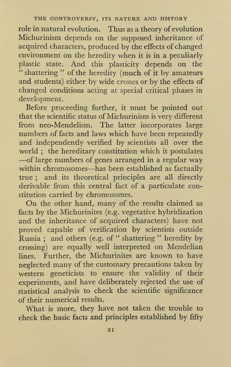 role in natural evolution. Thus as a theory of evolution Michurinism depends on the supposed inheritance of acquired characters, produced by the effects of changed environment on the heredity when it is in a peculiarly plastic state. And this plasticity depends on the  shattering  of the heredity (much of it by amateurs and students) either by wide crosses or by the effects of changed conditions acting at special critical phases in development. Before proceeding further, it must be pointed out that the scientific status of Michurinism is very different from neo-Mendelism. The latter incorporates large numbers of facts and laws which have been repeatedly and independently verified by scientists all over the world ; the hereditary constitution which it postulates —of large numbers of genes arranged in a regular way within chromosomes—has been established as factually true ; and its theoretical principles are all directly derivable from this central fact of a particulate con stitution carried by chromosomes. On the other hand, many of the results claimed as facts by the Michurinites (e.g. vegetative hybridization and the inheritance of acquired characters) have not proved capable of verification by scientists outside Russia ; and others (e.g. of  shattering  heredity by crossing) are equally well interpreted on Mendelian lines. Further, the Michurinites are known to have neglected many of the customary precautions taken by western geneticists to ensure the validity of their experiments, and have deliberately rejected the use of statistical analysis to check the scientific significance of their numerical results. What is more, they have not taken the trouble to check the basic facts and principles established by fifty
