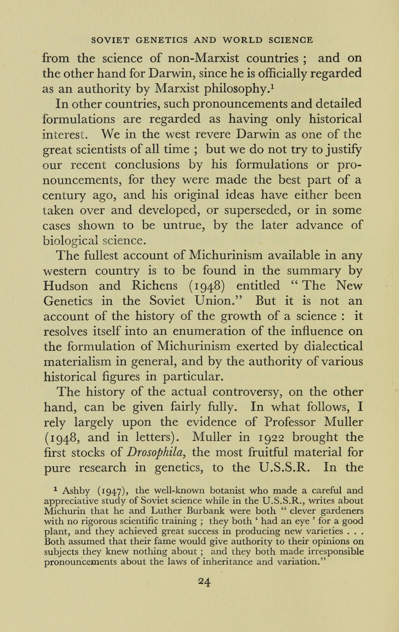 from the science of non-Marxist countries ; and on the other hand for Darwin, since he is officially regarded as an authority by Marxist philosophy. 1 In other countries, such pronouncements and detailed formulations are regarded as having only historical interest. We in the west revere Darwin as one of the great scientists of all time ; but we do not try to justify our recent conclusions by his formulations or pro nouncements, for they were made the best part of a century ago, and his original ideas have either been taken over and developed, or superseded, or in some cases shown to be untrue, by the later advance of biological science. The fullest account of Michurinism available in any western country is to be found in the summary by Hudson and Richens (1948) entitled  The New Genetics in the Soviet Union. But it is not an account of the history of the growth of a science : it resolves itself into an enumeration of the influence on the formulation of Michurinism exerted by dialectical materialism in general, and by the authority of various historical figures in particular. The history of the actual controversy, on the other hand, can be given fairly fully. In what follows, I rely largely upon the evidence of Professor Muller (1948, and in letters). Muller in 1922 brought the first stocks of Drosophila , the most fruitful material for pure research in genetics, to the U.S.S.R. In the 1 Ashby (1947), the well-known botanist who made a careful and appreciative study of Soviet science while in the U.S.S.R., writes about Michurin that he and Luther Burbank were both  clever gardeners with no rigorous scientific training ; they both ' had an eye ' for a good plant, and they achieved great success in producing new varieties . . . Both assumed that their fame would give authority to their opinions on subjects they knew nothing about ; and they both made irresponsible pronouncements about the laws of inheritance and variation.