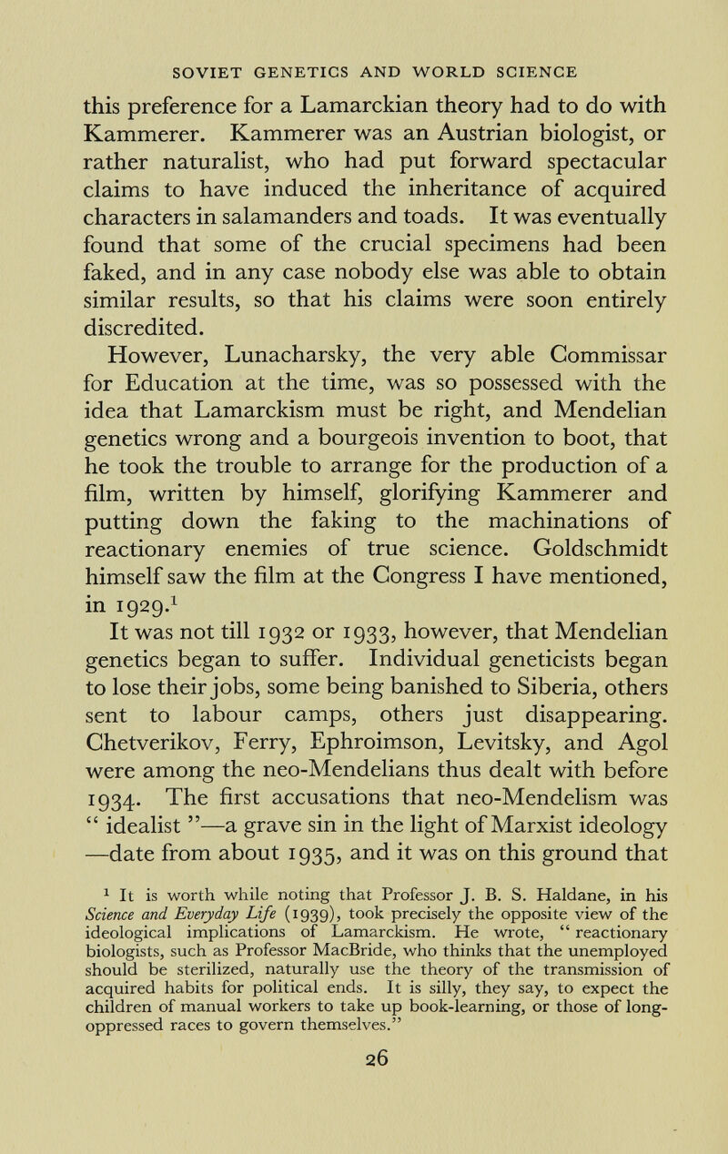 this preference for a Lamarckian theory had to do with Kammerer. Kammerer was an Austrian biologist, or rather naturalist, who had put forward spectacular claims to have induced the inheritance of acquired characters in salamanders and toads. It was eventually found that some of the crucial specimens had been faked, and in any case nobody else was able to obtain similar results, so that his claims were soon entirely discredited. However, Lunacharsky, the very able Commissar for Education at the time, was so possessed with the idea that Lamarckism must be right, and Mendelian genetics wrong and a bourgeois invention to boot, that he took the trouble to arrange for the production of a film, written by himself, glorifying Kammerer and putting down the faking to the machinations of reactionary enemies of true science. Goldschmidt himself saw the film at the Congress I have mentioned, in 1929. 1 It was not till 1932 or 1933, however, that Mendelian genetics began to suffer. Individual geneticists began to lose their jobs, some being banished to Siberia, others sent to labour camps, others just disappearing. Chetverikov, Ferry, Ephroimson, Levitsky, and Agol were among the neo-Mendelians thus dealt with before 1934. The first accusations that neo-Mendelism was  idealist —a grave sin in the light of Marxist ideology —date from about 1935, and it was on this ground that 1 It is worth while noting that Professor J. B. S. Haldane, in his Science and Everyday Life (1939), took precisely the opposite view of the ideological implications of Lamarckism. He wrote,  reactionary biologists, such as Professor MacBride, who thinks that the unemployed should be sterilized, naturally use the theory of the transmission of acquired habits for political ends. It is silly, they say, to expect the children of manual workers to take up book-learning, or those of long- oppressed races to govern themselves.