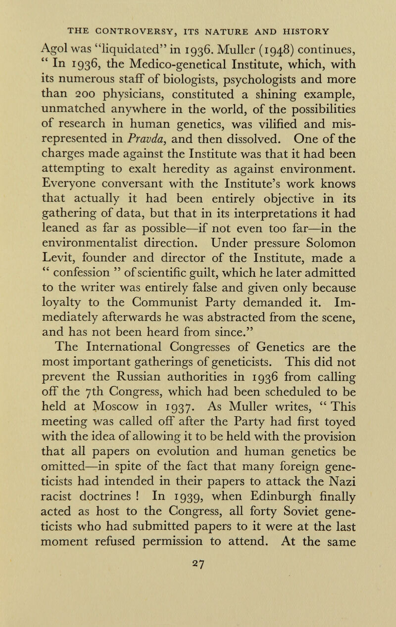 Agol was liquidated in 1936. Muller (1948) continues,  I n Ï936, the Medico-genetical Institute, which, with its numerous staff of biologists, psychologists and more than 200 physicians, constituted a shining example, unmatched anywhere in the world, of the possibilities of research in human genetics, was vilified and mis represented in Pravda , and then dissolved. One of the charges made against the Institute was that it had been attempting to exalt heredity as against environment. Everyone conversant with the Institute's work knows that actually it had been entirely objective in its gathering of data, but that in its interpretations it had leaned as far as possible—if not even too far—in the environmentalist direction. Under pressure Solomon Levit, founder and director of the Institute, made a  confession  of scientific guilt, which he later admitted to the writer was entirely false and given only because loyalty to the Communist Party demanded it. Im mediately afterwards he was abstracted from the scene, and has not been heard from since. The International Congresses of Genetics are the most important gatherings of geneticists. This did not prevent the Russian authorities in 1936 from calling off the 7th Congress, which had been scheduled to be held at Moscow in 1937. As Muller writes,  This meeting was called off after the Party had first toyed with the idea of allowing it to be held with the provision that all papers on evolution and human genetics be omitted—in spite of the fact that many foreign gene ticists had intended in their papers to attack the Nazi racist doctrines ! In 1939, when Edinburgh finally acted as host to the Congress, all forty Soviet gene ticists who had submitted papers to it were at the last moment refused permission to attend. At the same
