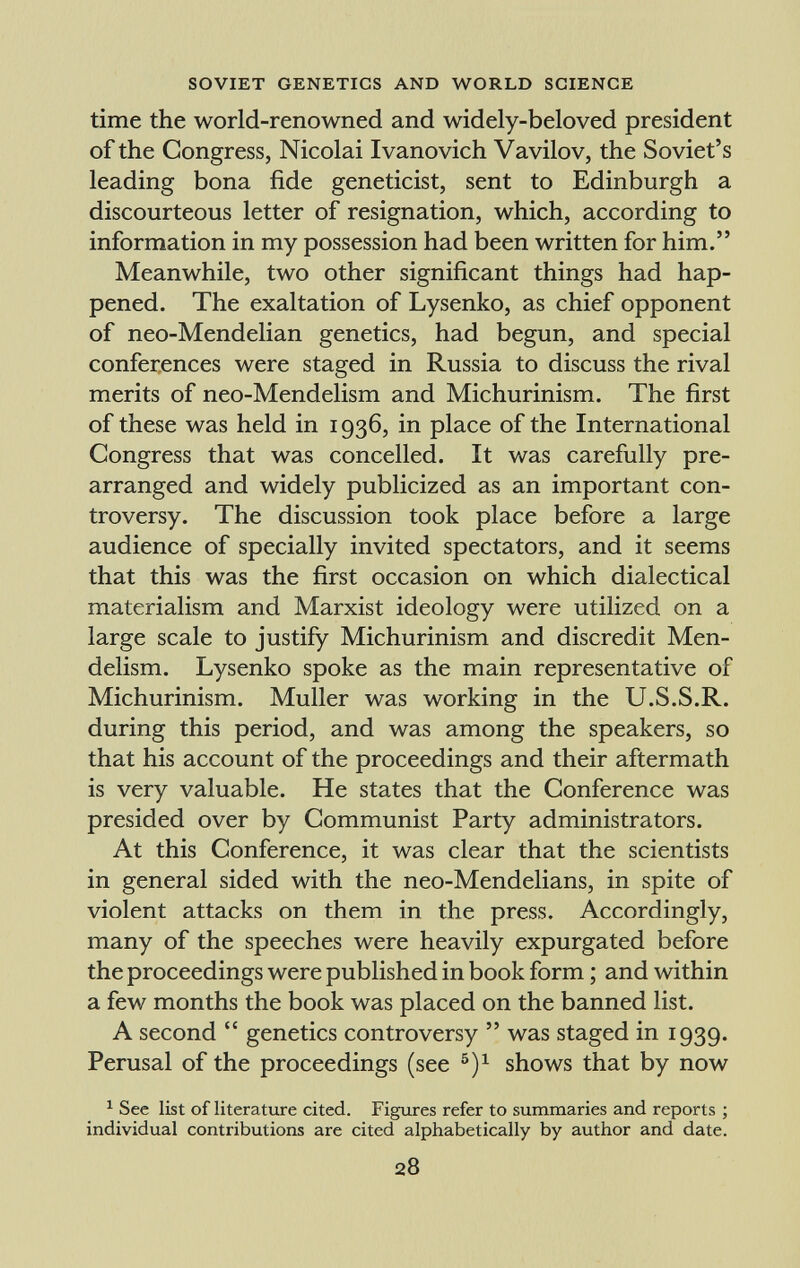 time the world-renowned and widely-beloved president of the Congress, Nicolai Ivanovich Vavilov, the Soviet's leading bona fide geneticist, sent to Edinburgh a discourteous letter of resignation, which, according to information in my possession had been written for him. Meanwhile, two other significant things had hap pened. The exaltation of Lysenko, as chief opponent of neo-Mendelian genetics, had begun, and special conferences were staged in Russia to discuss the rival merits of neo-Mendelism and Michurinism. The first of these was held in 1936, in place of the International Congress that was concelled. It was carefully pre arranged and widely publicized as an important con troversy. The discussion took place before a large audience of specially invited spectators, and it seems that this was the first occasion on which dialectical materialism and Marxist ideology were utilized on a large scale to justify Michurinism and discredit Men- delism. Lysenko spoke as the main representative of Michurinism. Muller was working in the U.S.S.R. during this period, and was among the speakers, so that his account of the proceedings and their aftermath is very valuable. He states that the Conference was presided over by Communist Party administrators. At this Conference, it was clear that the scientists in general sided with the neo-Mendelians, in spite of violent attacks on them in the press. Accordingly, many of the speeches were heavily expurgated before the proceedings were published in book form ; and within a few months the book was placed on the banned list. A second genetics controversy was staged in 1939. Perusal of the proceedings (see 5 ) x shows that by now 1 See list of literature cited. Figures refer to summaries and reports ; individual contributions are cited alphabetically by author and date.