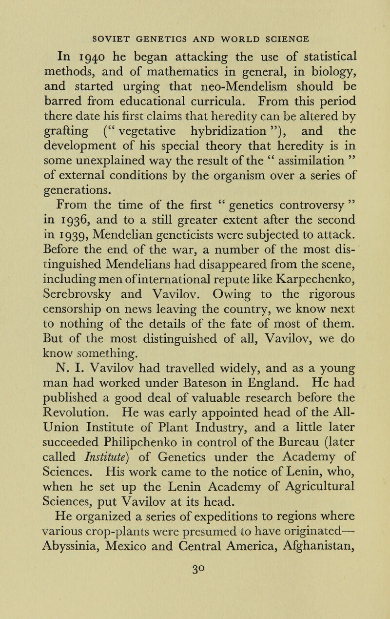 In 1940 he began attacking the use of statistical methods, and of mathematics in general, in biology, and started urging that neo-Mendelism should be barred from educational curricula. From this period there date his first claims that heredity can be altered by grafting ( vegetative hybridization ), and the development of his special theory that heredity is in some unexplained way the result of the assimilation of external conditions by the organism over a series of generations. From the time of the first genetics controversy in 1936, and to a still greater extent after the second in 1939, Mendelian geneticists were subjected to attack. Before the end of the war, a number of the most dis tinguished Mendelians had disappeared from the scene, including men of international repute like Karpechenko, Serebrovsky and Vavilov. Owing to the rigorous censorship on news leaving the country, we know next to nothing of the details of the fate of most of them. But of the most distinguished of all, Vavilov, we do know something. N. I. Vavilov had travelled widely, and as a young man had worked under Bateson in England. He had published a good deal of valuable research before the Revolution. He was early appointed head of the All- Union Institute of Plant Industry, and a little later succeeded Philipchenko in control of the Bureau (later called Institute) of Genetics under the Academy of Sciences. His work came to the notice of Lenin, who, when he set up the Lenin Academy of Agricultural Sciences, put Vavilov at its head. He organized a series of expeditions to regions where various crop-plants were presumed to have originated— Abyssinia, Mexico and Central America, Afghanistan,