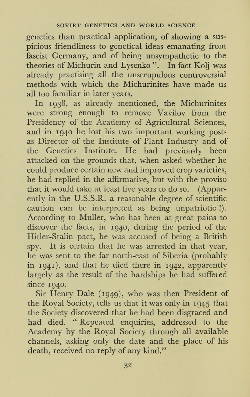 genetics than practical application, of showing a sus picious friendliness to genetical ideas emanating from fascist Germany, and of being unsympathetic to the theories of Michurin and Lysenko In fact Kolj was already practising all the unscrupulous controversial methods with which the Michurinites have made us all too familiar in later years. In 1938, as already mentioned, the Michurinites were strong enough to remove Vavilov from the Presidency of the Academy of Agricultural Sciences, and in 1940 he lost his two important working posts as Director of the Institute of Plant Industry and of the Genetics Institute. He had previously been attacked on the grounds that, when asked whether he could produce certain new and improved crop varieties, he had replied in the affirmative, but with the proviso that it would take at least five years to do so. (Appar ently in the U.S.S.R. a reasonable degree of scientific caution can be interpreted as being unpatriotic !). According to Muller, who has been at great pains to discover the facts, in 1940, during the period of the Hitler-Stalin pact, he was accused of being a British spy. It is certain that he was arrested in that year, he was sent to the far north-east of Siberia (probably in 1941), and that he died there in 1942, apparently largely as the result of the hardships he had suffeied since 1940. Sir Henry Dale (1949), who was then President of the Royal Society, tells us that it was only in 1945 that the Society discovered that he had been disgraced and had died. Repeated enquiries, addressed to the Academy by the Royal Society through all available channels, asking only the date and the place of his death, received no reply of any kind.