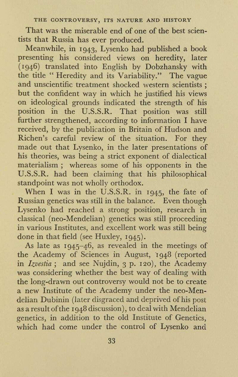 That was the miserable end of one of the best scien tists that Russia has ever produced. Meanwhile, in 1943, Lysenko had published a book presenting his considered views on heredity, later (1946) translated into English by Dobzhansky with the title  Heredity and its Variability. The vague and unscientific treatment shocked western scientists ; but the confident way in which he justified his views on ideological grounds indicated the strength of his position in the U.S.S.R. That position was still further strengthened, according to information I have received, by the publication in Britain of Hudson and Richen's careful review of the situation. For they made out that Lysenko, in the later presentations of his theories, was being a strict exponent of dialectical materialism ; whereas some of his opponents in the U.S.S.R. had been claiming that his philosophical standpoint was not wholly orthodox. When I was in the U.S.S.R. in 1945, the fate of Russian genetics was still in the balance. Even though Lysenko had reached a strong position, research in classical (neo-Mendelian) genetics was still proceeding in various Institutes, and excellent work was still being done in that field (see Huxley, 1945). As late as 1945-46, as revealed in the meetings of the Academy of Sciences in August, 1948 (reported in Izvestia ; and see Nujdin, 3 p. 120), the Academy was considering whether the best way of dealing with the long-drawn out controversy would not be to create a new Institute of the Academy under the neo-Men delian Dubinin (later disgraced and deprived of his post as a result of the 1948 discussion), to deal with Mendelian genetics, in addition to the old Institute of Genetics, which had come under the control of Lysenko and