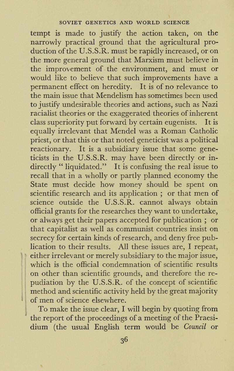 tempt is made to justify the action taken, on the narrowly practical ground that the agricultural pro duction of the U.S.S.R. must be rapidly increased, or on the more general ground that Marxism must believe in the improvement of the environment, and must or would like to believe that such improvements have a permanent effect on heredity. It is of no relevance to the main issue that Mendelism has sometimes been used to justify undesirable theories and actions, such as Nazi racialist theories or the exaggerated theories of inherent class superiority put forward by certain eugenists. It is equally irrelevant that Mendel was a Roman Catholic priest, or that this or that noted geneticist was a political reactionary. It is a subsidiary issue that some gene ticists in the U.S.S.R. may have been directly or in directly liquidated. It is confusing the real issue to recall that in a wholly or partly planned economy the State must decide how money should be spent on scientific research and its application ; or that men of science outside the U.S.S.R. cannot always obtain official grants for the researches they want to undertake, or always get their papers accepted for publication ; or that capitalist as well as communist countries insist on secrecy for certain kinds of research, and deny free pub lication to their results. All these issues are, I repeat, either irrelevant or merely subsidiary to the major issue, which is the official condemnation of scientific results on other than scientific grounds, and therefore the re pudiation by the U.S.S.R. of the concept of scientific method and scientific activity held by the great majority of men of science elsewhere. To make the issue clear, I will begin by quoting from the report of the proceedings of a meeting of the Praesi dium (the usual English term would be Council or