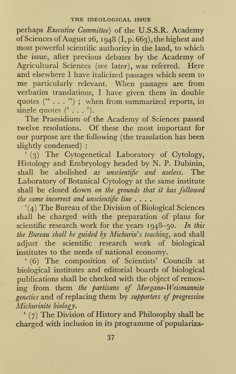 perhaps Executive Committee) of the U.S.S.R. Academy of Sciences of August 26, 1948 (I, p. 663), the highest and most powerful scientific authority in the land, to which the issue, after previous debates by the Academy of Agricultural Sciences (see later), was referred. Here and elsewhere I have italicized passages which seem to me particularly relevant. When passages are from verbatim translations, 1 have given them in double quotes when from summarized reports, in single quotes The Praesidium of the Academy of Sciences passed twelve resolutions. Of these the most important for our purpose are the following (the translation has been slightly condensed) : ' (3) The Cytogenetical Laboratory of Cytology, Histology and Embryology headed by N. P. Dubinin, shall be abolished as unscientific and useless. The Laboratory of Botanical Cytology at the same institute shall be closed down on the grounds that it has followed the same incorrect and unscientific line .... ' (4) The Bureau of the Division of Biological Sciences shall be charged with the preparation of plans for scientific research work for the years 1948-50. In this the Bureau shall be guided by Michurirûs teaching , and shall adjust the scientific research work of biological institutes to the needs of national economy. ' (6) The composition of Scientists' Councils at biological institutes and editorial boards of biological publications shall be checked with the object of remov ing from them the partisans of Morgano-Weismannite genetics and of replacing them by supporters of progressive Michurinite biology. ' (7) The Division of History and Philosophy shall be charged with inclusion in its programme of populariza