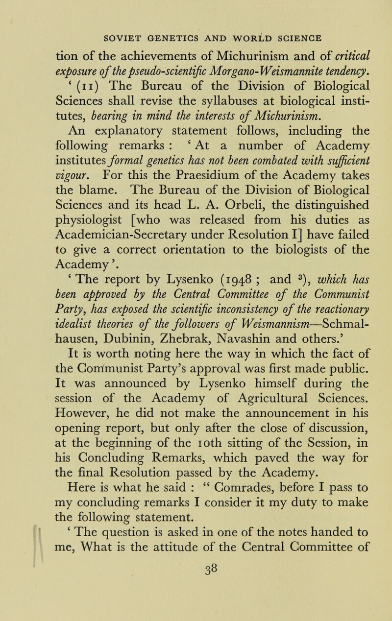 tion of the achievements of Michurinism and of critical exposure of the pseudo-scientific Morgano-Weismannite tendency. 4 (n) The Bureau of the Division of Biological Sciences shall revise the syllabuses at biological insti tutes, bearing in mind the interests of Michurinism. An explanatory statement follows, including the following remarks : ' At a number of Academy institutes formal genetics has not been combated with sufficient vigour. For this the Praesidium of the Academy takes the blame. The Bureau of the Division of Biological Sciences and its head L. A. Orbeli, the distinguished physiologist [who was released from his duties as Academician-Secretary under Resolution I] have failed to give a correct orientation to the biologists of the Academy 4 The report by Lysenko (1948 ; and 3 ), which has been approved by the Central Committee of the Communist Party, has exposed the scientific inconsistency of the reactionary idealist theories of the followers of Weismannism —Schmal hausen, Dubinin, Zhebrak, Navashin and others.' It is worth noting here the way in which the fact of the Corrimunist Party's approval was first made public. It was announced by Lysenko himself during the session of the Academy of Agricultural Sciences. However, he did not make the announcement in his opening report, but only after the close of discussion, at the beginning of the 10th sitting of the Session, in his Concluding Remarks, which paved the way for the final Resolution passed by the Academy. Here is what he said :  Comrades, before I pass to my concluding remarks I consider it my duty to make the following statement. ' The question is asked in one of the notes handed to me, What is the attitude of the Central Committee of
