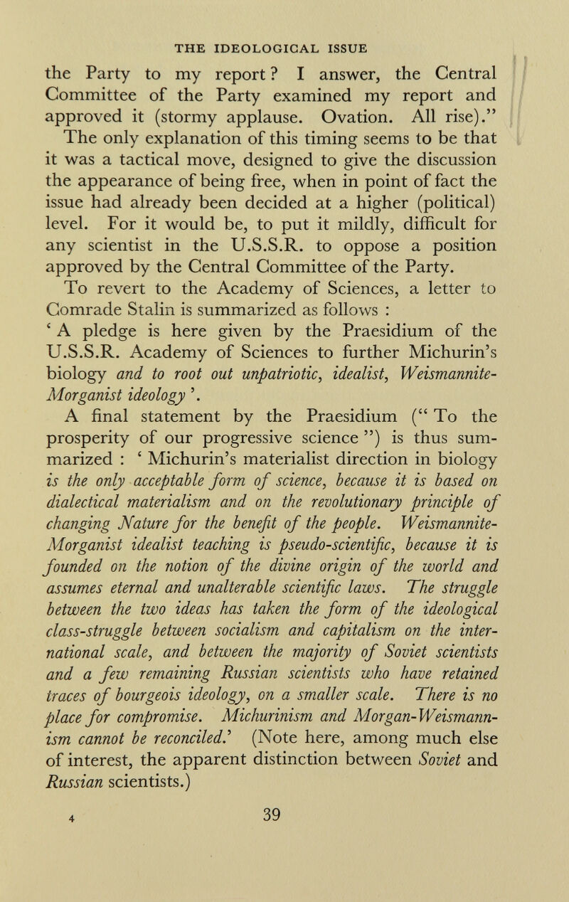 the Party to my report ? I answer, the Central Committee of the Party examined my report and approved it (stormy applause. Ovation. All rise). The only explanation of this timing seems to be that it was a tactical move, designed to give the discussion the appearance of being free, when in point of fact the issue had already been decided at a higher (political) level. For it would be, to put it mildly, difficult for any scientist in the U.S.S.R. to oppose a position approved by the Central Committee of the Party. To revert to the Academy of Sciences, a letter to Comrade Stalin is summarized as follows : ' A pledge is here given by the Praesidium of the U.S.S.R. Academy of Sciences to further Michurin's biology and to root out unpatriotic, idealist, Weismannite- Morganist ideology A final statement by the Praesidium ( To the prosperity of our progressive science ) is thus sum marized : ' Michurin's materialist direction in biology is the only acceptable form of science, because it is based on dialectical materialism and on the revolutionary principle of changing Nature for the benefit of the people. Weismannite- Morganist idealist teaching is pseudo-scientific, because it is founded on the notion of the divine origin of the world and assumes eternal and unalterable scientific laws. The struggle between the two ideas has taken the form of the ideological class-struggle between socialism and capitalism on the inter national scale, and between the majority of Soviet scientists and a few remaining Russian scientists who have retained traces of bourgeois ideology, on a smaller scale. There is no place for compromise. Michurinism and Morgan-Weismann- ism cannot be reconciled .' (Note here, among much else of interest, the apparent distinction between Soviet and Russian scientists.) 4 39