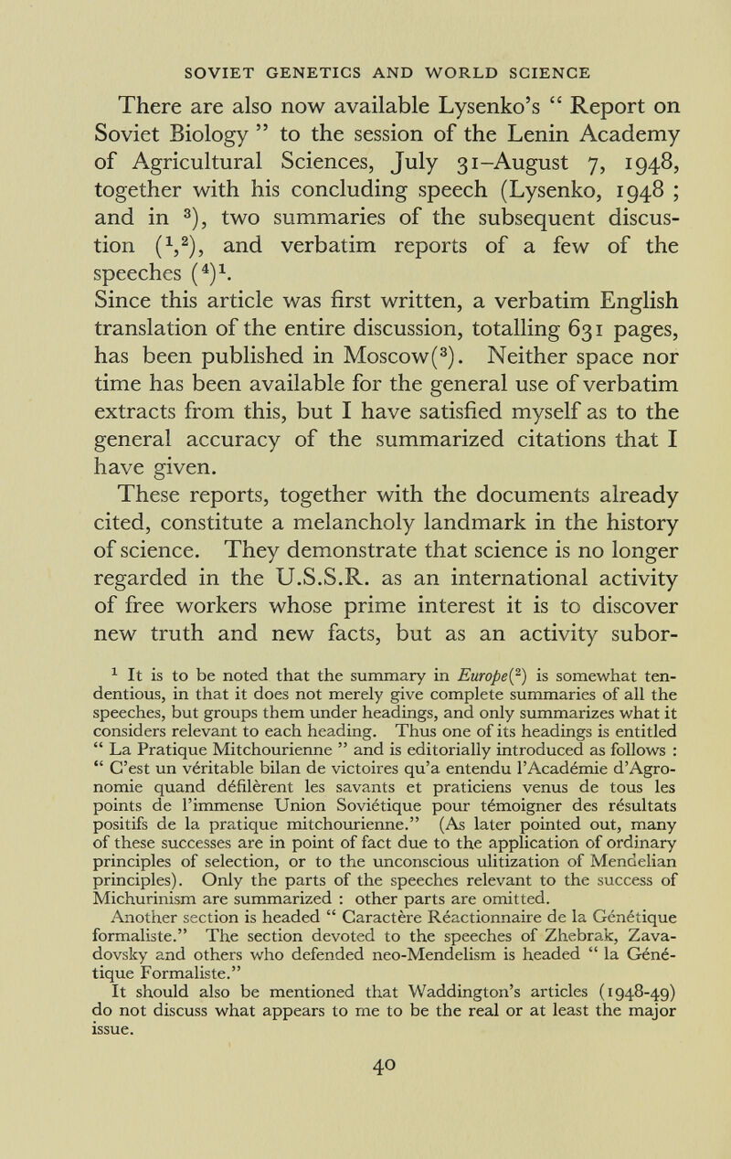 There are also now available Lysenko's  Report on Soviet Biology  to the session of the Lenin Academy of Agricultural Sciences, July 31-August 7, 1948, together with his concluding speech (Lysenko, 1948 ; and in 3 ), two summaries of the subsequent discus- tion (V), and verbatim reports of a few of the speeches ( 4 ) x . Since this article was first written, a verbatim English translation of the entire discussion, totalling 631 pages, has been published in Moscow( 3 ). Neither space nor time has been available for the general use of verbatim extracts from this, but I have satisfied myself as to the general accuracy of the summarized citations that I have given. These reports, together with the documents already cited, constitute a melancholy landmark in the history of science. They demonstrate that science is no longer regarded in the U.S.S.R. as an international activity of free workers whose prime interest it is to discover new truth and new facts, but as an activity subor- 1 It is to be noted that the summary in Europe{ 2 ) is somewhat ten dentious, in that it does not merely give complete summaries of all the speeches, but groups them under headings, and only summarizes what it considers relevant to each heading. Thus one of its headings is entitled  La Pratique Mitchourienne  and is editorially introduced as follows :  C'est un véritable bilan de victoires qu'a entendu l'Académie d'Agro nomie quand défilèrent les savants et praticiens venus de tous les points de l'immense Union Soviétique pour témoigner des résultats positifs de la pratique mitchourienne. (As later pointed out, many of these successes are in point of fact due to the application of ordinary principles of selection, or to the unconscious ulitization of Mendelian principles). Only the parts of the speeches relevant to the success of Michurinism are summarized : other parts are omitted. Another section is headed  Caractère Réactionnaire de la Génétique formaliste. The section devoted to the speeches of Zhebrak, Zava- dovsky and others who defended neo-Mendelism is headed  la Géné tique Formaliste. It should also be mentioned that Waddington's articles (1948-49) do not discuss what appears to me to be the real or at least the major issue.