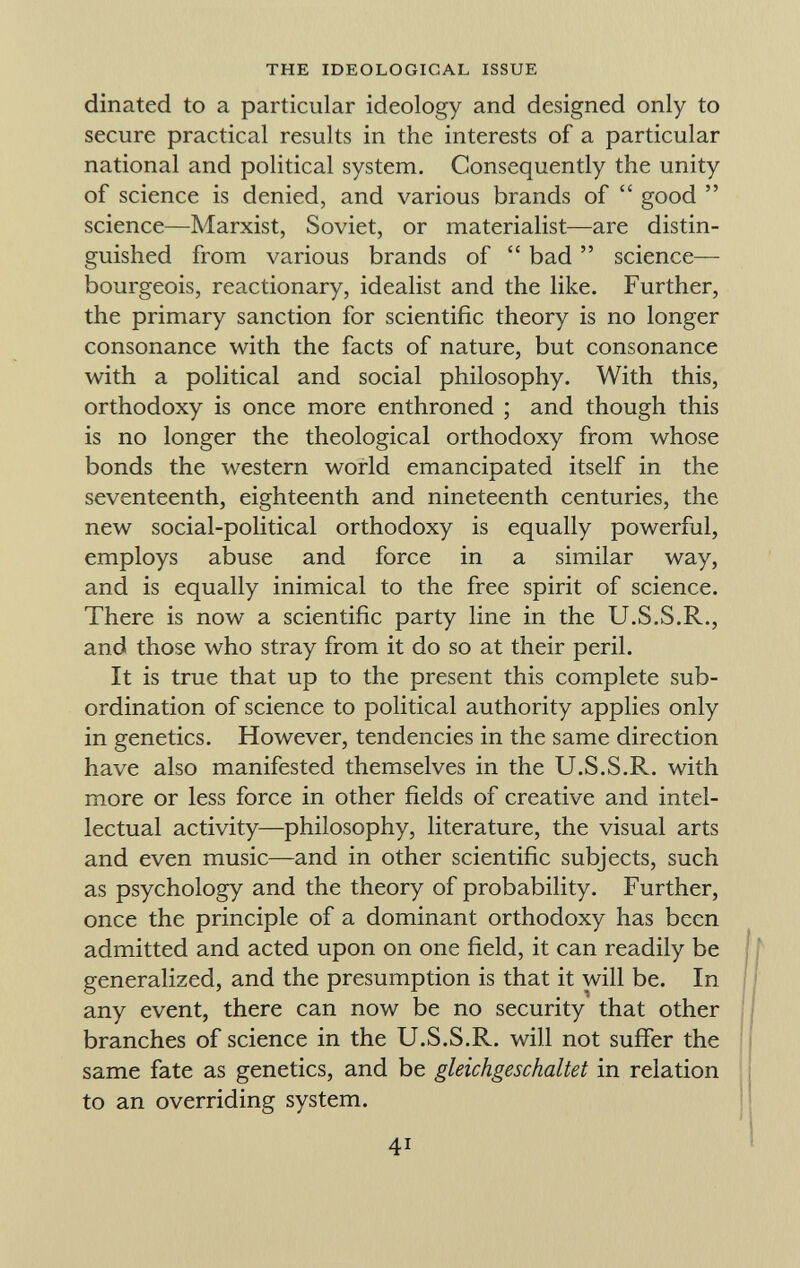dinated to a particular ideology and designed only to secure practical results in the interests of a particular national and political system. Consequently the unity of science is denied, and various brands of good science—Marxist, Soviet, or materialist—are distin guished from various brands of bad science— bourgeois, reactionary, idealist and the like. Further, the primary sanction for scientific theory is no longer consonance with the facts of nature, but consonance with a political and social philosophy. With this, orthodoxy is once more enthroned ; and though this is no longer the theological orthodoxy from whose bonds the western world emancipated itself in the seventeenth, eighteenth and nineteenth centuries, the new social-political orthodoxy is equally powerful, employs abuse and force in a similar way, and is equally inimical to the free spirit of science. There is now a scientific party line in the U.S.S.R., and those who stray from it do so at their peril. It is true that up to the present this complete sub ordination of science to political authority applies only in genetics. However, tendencies in the same direction have also manifested themselves in the U.S.S.R. with more or less force in other fields of creative and intel lectual activity—philosophy, literature, the visual arts and even music—and in other scientific subjects, such as psychology and the theory of probability. Further, once the principle of a dominant orthodoxy has been admitted and acted upon on one field, it can readily be generalized, and the presumption is that it will be. In any event, there can now be no security that other branches of science in the U.S.S.R. will not suffer the same fate as genetics, and be gleichgeschaltet in relation to an overriding system.