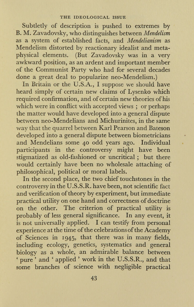 Subtletly of description is pushed to extremes by B. M. Zavadovsky, who distinguishes between Mendelism as a system of established facts, and Mendelianism as Mendelism distorted by reactionary idealist and meta physical elements. (But Zavadovsky was in a very awkward position, as an ardent and important member of the Communist Party who had for several decades done a great deal to popularize neo-Mendelism.) In Britain or the U.S.A., I suppose we should have heard simply of certain new claims of Lysenko which required confirmation, and of certain new theories of his which were in conflict with accepted views ; or perhaps the matter would have developed into a general dispute between neo-Mendelians and Michurinites, in the same way that the quarrel between Karl Pearson and Bateson developed into a general dispute between biometricians and Mendelians some 40 odd years ago. Individual participants in the controversy might have been stigmatized as old-fashioned or uncritical ; but there would certainly have been no wholesale attaching of philosophical, political or moral labels. In the second place, the two chief touchstones in the controversy in the U.S.S.R. have been, not scientific fact and verification of theory by experiment, but immediate practical utility on one hand and correctness of doctrine on the other. The criterion of practical utility is probably of less general significance. In any event, it is not universally applied. I can testify from personal experience at the time of the celebrations of the Academy of Sciences in 1945, that there was in many fields, including ecology, genetics, systematics and general biology as a whole, an admirable balance between ' pure ' and ' applied ' work in the U.S.S.R., and that some branches of science with negligible practical