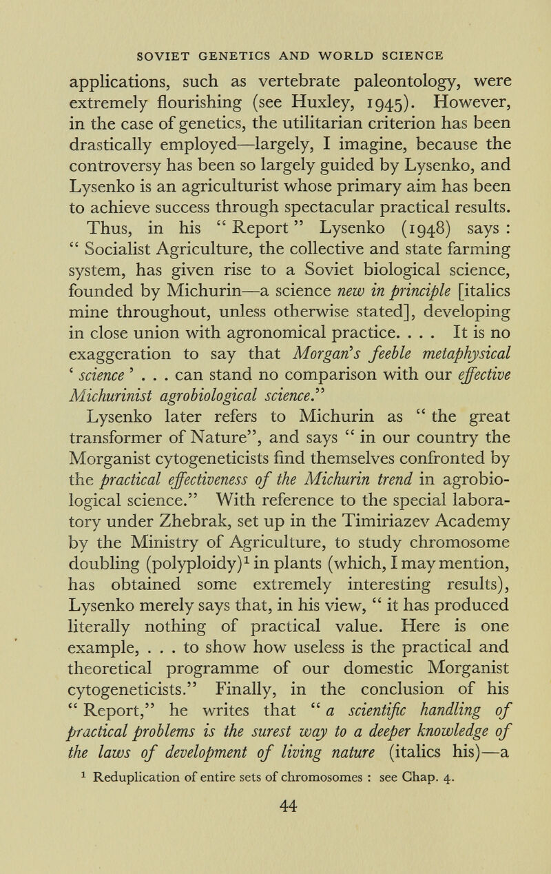 applications, such as vertebrate paleontology, were extremely flourishing (see Huxley, 1945). However, in the case of genetics, the utilitarian criterion has been drastically employed—largely, I imagine, because the controversy has been so largely guided by Lysenko, and Lysenko is an agriculturist whose primary aim has been to achieve success through spectacular practical results. Thus, in his Report Lysenko (1948) says:  Socialist Agriculture, the collective and state farming system, has given rise to a Soviet biological science, founded by Michurin—a science new in principle [italics mine throughout, unless otherwise stated], developing in close union with agronomical practice. ... It is no exaggeration to say that Morgan's feeble metaphysical ' science ' . . . can stand no comparison with our effective Michurinist agrobiological science. Lysenko later refers to Michurin as  the great transformer of Nature, and says  in our country the Morganist cytogeneticists find themselves confronted by the practical effectiveness of the Michurin trend in agrobio logical science. With reference to the special labora tory under Zhebrak, set up in the Timiriazev Academy by the Ministry of Agriculture, to study chromosome doubling (polyploidy) 1 in plants (which, I may mention, has obtained some extremely interesting results), Lysenko merely says that, in his view,  it has produced literally nothing of practical value. Here is one example, ... to show how useless is the practical and theoretical programme of our domestic Morganist cytogeneticists. Finally, in the conclusion of his  Report, he writes that  a scientific handling of practical problems is the surest way to a deeper knowledge of the laws of development of living nature (italics his)—a 1 Reduplication of entire sets of chromosomes : see Chap. 4.