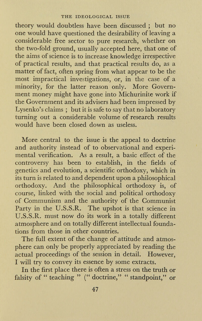 theory would doubtless have been discussed ; but no one would have questioned the desirability of leaving a considerable free sector to pure research, whether on the two-fold ground, usually accepted here, that one of the aims of science is to increase knowledge irrespective of practical results, and that practical results do, as a matter of fact, often spring from what appear to be the most impractical investigations, or, in the case of a minority, for the latter reason only. More Govern ment money might have gone into Michurinite work if the Government and its advisers had been impressed by Lysenko's claims ; but it is safe to say that no laboratory turning out a considerable volume of research results would have been closed down as useless. More central to the issue is the appeal to doctrine and authority instead of to observational and experi mental verification. As a result, a basic effect of the controversy has been to establish, in the fields of genetics and evolution, a scientific orthodoxy, which in its turn is related to and dependent upon a philosophical orthodoxy. And the philosophical orthodoxy is, of course, linked with the social and political orthodoxy of Communism and the authority of the Communist Party in the U.S.S.R. The upshot is that science in U.S.S.R. must now do its work in a totally different atmosphere and on totally different intellectual founda tions from those in other countries. The full extent of the change of attitude and atmos phere can only be properly appreciated by reading the actual proceedings of the session in detail. However, I will try to convey its essence by some extracts. In the first place there is often a stress on the truth or falsity of teaching ( doctrine, standpoint, or