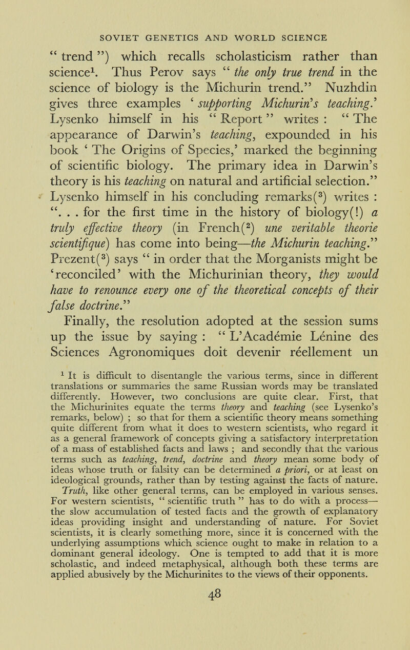  trend ) which recalls scholasticism rather than science 1 . Thus Perov says  the only true trend in the science of biology is the Michurin trend. Nuzhdin gives three examples ' supporting Michurin 1 s teaching.' Lysenko himself in his  Report  writes :  The appearance of Darwin's teaching , expounded in his book ' The Origins of Species, 5 marked the beginning of scientific biology. The primary idea in Darwin's theory is his teaching on natural and artificial selection. Lysenko himself in his concluding remarks ( 3 ) writes : . . for the first time in the history of biology(!) a truly effective theory (in French( 2 ) une veritable theorie scientifique ) has come into being— the Michurin teaching. Prezent( 3 ) says  in order that the Morganists might be 'reconciled' with the Michurinian theory, they would have to renounce every one of the theoretical concepts of their false doctrine. Finally, the resolution adopted at the session sums up the issue by saying :  L'Académie Lénine des Sciences Agronomiques doit devenir réellement un 1 It is difficult to disentangle the various terms, since in different translations or summaries the same Russian words may be translated differently. However, two conclusions are quite clear. First, that the Michurinites equate the terms theory and teaching (see Lysenko's remarks, below) ; so that for them a scientific theory means something quite different from what it does to western scientists, who regard it as a general framework of concepts giving a satisfactory interpretation of a mass of established facts and laws ; and secondly that the various terms such as teaching, trend, doctrine and theory mean some body of ideas whose truth or falsity can be determined a priori, or at least on ideological grounds, rather than by testing against the facts of nature. Truth, like other general terms, can be employed in various senses. For western scientists,  scientific truth  has to do with a process— the slow accumulation of tested facts and the growth of explanatory ideas providing insight and understanding of nature. For Soviet scientists, it is clearly something more, since it is concerned with the underlying assumptions which science ought to make in relation to a dominant general ideology. One is tempted to add that it is more scholastic, and indeed metaphysical, although both these terms are applied abusively by the Michurinites to the views of their opponents.