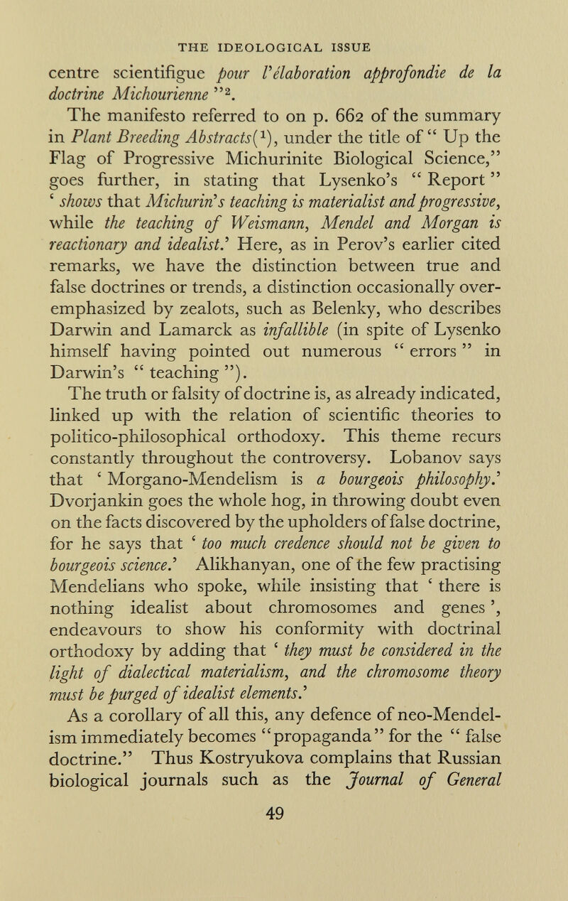 centre scientifigue pour l'élaboration approfondie de la doctrine Michourienne 2 . The manifesto referred to on p. 662 of the summary in Plant Breeding Abstracts ( 1 ), under the title of Up the Flag of Progressive Michurinite Biological Science, goes further, in stating that Lysenko's Report ' shows that Michurin's teaching is materialist and progressive, while the teaching of Weismann, Mendel and Morgan is reactionary and idealist.'' Here, as in Perov's earlier cited remarks, we have the distinction between true and false doctrines or trends, a distinction occasionally over emphasized by zealots, such as Belenky, who describes Darwin and Lamarck as infallible (in spite of Lysenko himself having pointed out numerous errors in Darwin's teaching ). The truth or falsity of doctrine is, as already indicated, linked up with the relation of scientific theories to politico-philosophical orthodoxy. This theme recurs constantly throughout the controversy. Lobanov says that ' Morgano-Mendelism is a bourgeois philosophy.'' Dvorjankin goes the whole hog, in throwing doubt even on the facts discovered by the upholders of false doctrine, for he says that ' too much credence should not be given to bourgeois science Alikhanyan, one of the few practising Mendelians who spoke, while insisting that ' there is nothing idealist about chromosomes and genes endeavours to show his conformity with doctrinal orthodoxy by adding that ' they must be considered in the light of dialectical materialism, and the chromosome theory mast be purged of idealist elements' As a corollary of all this, any defence of neo-Mendel- ism immediately becomes propaganda for the false doctrine. Thus Kostryukova complains that Russian biological journals such as the Journal of General