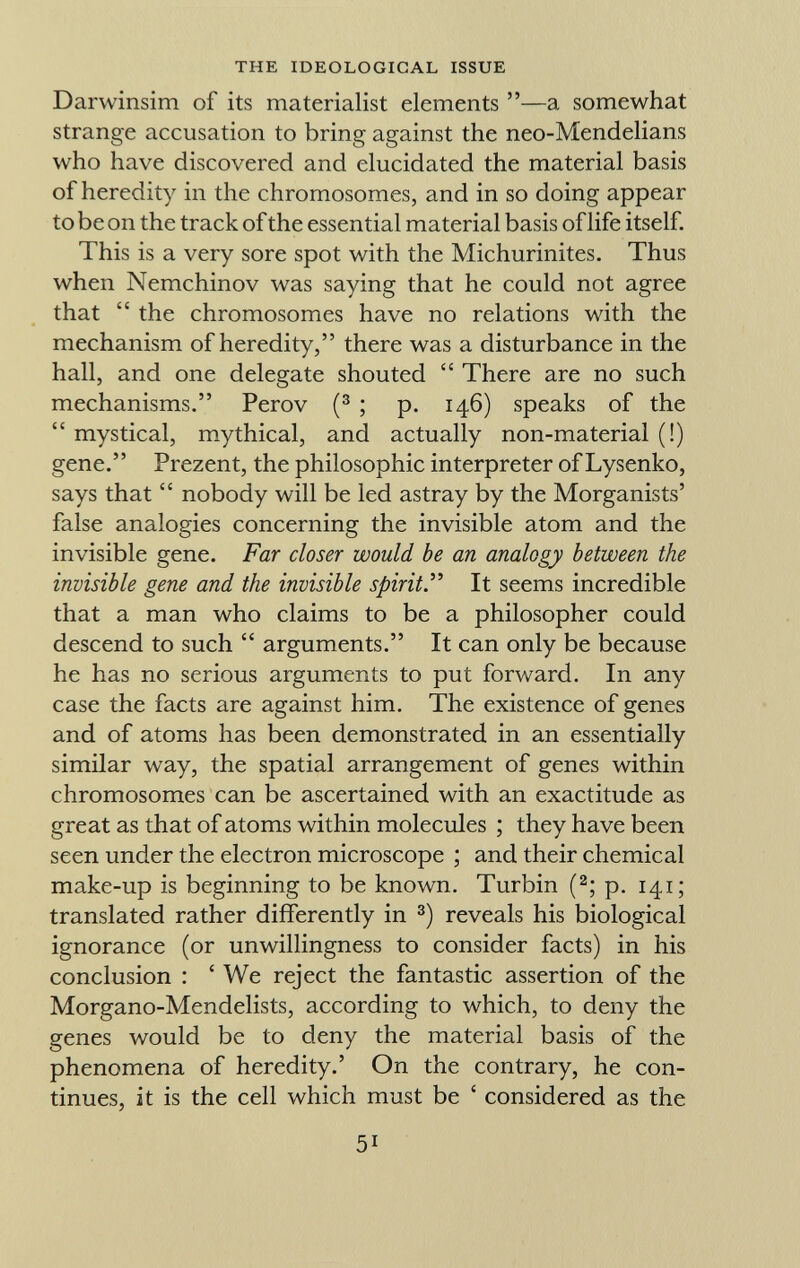 Darwinsim of its materialist elements —a somewhat strange accusation to bring against the neo-Mendelians who have discovered and elucidated the material basis of heredity in the chromosomes, and in so doing appear to be on the track of the essential material basis of life itself. This is a very sore spot with the Michurinites. Thus when Nemchinov was saying that he could not agree that  the chromosomes have no relations with the mechanism of heredity, there was a disturbance in the hall, and one delegate shouted  There are no such mechanisms. Perov ( 3 ; p. 146) speaks of the  mystical, mythical, and actually non-material (!) gene. Prezent, the philosophic interpreter of Lysenko, says that  nobody will be led astray by the Morganists' false analogies concerning the invisible atom and the invisible gene. Far closer would be an analogy between the invisible gene and the invisible spirit . It seems incredible that a man who claims to be a philosopher could descend to such  arguments. It can only be because he has no serious arguments to put forward. In any case the facts are against him. The existence of genes and of atoms has been demonstrated in an essentially similar way, the spatial arrangement of genes within chromosomes can be ascertained with an exactitude as great as that of atoms within molecules ; they have been seen under the electron microscope ; and their chemical make-up is beginning to be known. Turbin ( 2 ; p. 141; translated rather differently in 3 ) reveals his biological ignorance (or unwillingness to consider facts) in his conclusion : ' We reject the fantastic assertion of the Morgano-Mendelists, according to which, to deny the genes would be to deny the material basis of the phenomena of heredity.' On the contrary, he con tinues, it is the cell which must be ' considered as the