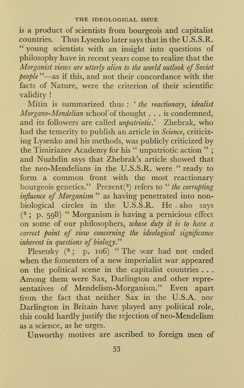 is a product of scientists from bourgeois and capitalist countries. Thus Lysenko later says that in the U.S.S.R. young scientists with an insight into questions of philosophy have in recent years come to realize that the Morganist views are utterly alien to the world outlook of Soviet people —as if this, and not their concordance with the facts of Nature, were the criterion of their scientific validity ! Mitin is summarized thus : ' the reactionary, idealist Morgano-Mendelian schoolof thought ... is condemned, and its followers are called unpatriotic.'' Zhebrak, who had the temerity to publish an article in Science , criticiz ing Lysenko and his methods, was publicly criticized by the Timiriazev Academy for his unpatriotic action ; and Nuzhdin says that Zhebrak's article showed that the neo-Mendelians in the U.S.S.R. were ready to form a common front with the most reactionary bourgeois genetics. Prezent( 3 ) refers to the corrupting influence of Morganism as having penetrated into non- biological circles in the U.S.S.R. He also says ( 3 5 P- 598) Morganism is having a pernicious effect on some of our philosophers, whose duty it is to have a correct point of view concerning the ideological significance inherent in questions of biology. Plesetsky ( 3 ; p. 106) The war had not ended when the fomenters of a new imperialist war appeared on the political scene in the capitalist countries . . . Among them were Sax, Darlington and other repre sentatives of Mendelism-Morganism. Even apart from the fact that neither Sax in the U.S.A. nor Darlington in Britain have played any political role, this could hardly justify the rejection of neo-Mendelism as a science, as he urges. Unworthy motives are ascribed to foreign men of