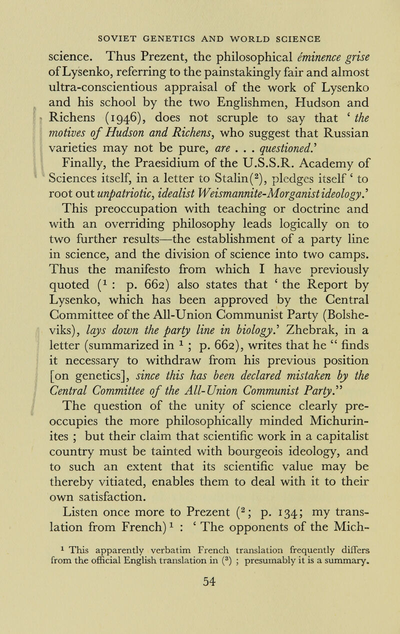 science. Thus Prezent, the philosophical êminence grise of Lysenko, referring to the painstakingly fair and almost ultra-conscientious appraisal of the work of Lysenko and his school by the two Englishmen, Hudson and Richens (1946), does not scruple to say that ' the motives of Hudson and Richens, who suggest that Russian varieties may not be pure, are . . . questioned.' Finally, the Praesidium of the U.S.S.R. Academy of Sciences itself, in a letter to Stalin ( 2 ), pledges itself ' to root out unpatriotic, idealist Weismannite-Morganist ideology. ' This preoccupation with teaching or doctrine and with an overriding philosophy leads logically on to two further results—the establishment of a party line in science, and the division of science into two camps. Thus the manifesto from which I have previously quoted ( x : p. 662) also states that ' the Report by Lysenko, which has been approved by the Central Committee of the All-Union Communist Party (Bolshe viks), lays down the party line in biology. ' Zhebrak, in a letter (summarized in 1 ; p. 662), writes that he  finds it necessary to withdraw from his previous position [on genetics], since this has been declared mistaken by the Central Committee of the All-Union Communist Party. The question of the unity of science clearly pre occupies the more philosophically minded Michurin- ites ; but their claim that scientific work in a capitalist country must be tainted with bourgeois ideology, and to such an extent that its scientific value may be thereby vitiated, enables them to deal with it to their own satisfaction. Listen once more to Prezent ( 2 ; p. 134; my trans lation from French) 1 : ' The opponents of the Mich- 1 This apparently verbatim French translation frequently differs from the official English translation in ( 3 ) ; presumably it is a summary.