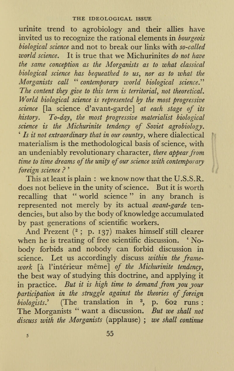 urinite trend to agrobiology and their allies have invited us to recognize the rational elements in bourgeois biological science and not to break our links with so-called world science. It is true that we Michurinites do not have the same conception as the Morganists as to what classical biological science has bequeathed to us, nor as to what the Morganists call  contemporary world biological science. The content they give to this term is territorial, not theoretical. World biological science is represented by the most progressive science [la science d'avant-garde] at each stage of its history. To-day, the most progressive materialist biological science is the Michurinite tendency of Soviet agrobiology. ' Is it not extraordinary that in our country, where dialectical materialism is the methodological basis of science, with an undeniably revolutionary character, there appear from time to time dreams of the unity of our science with contemporary foreign science ? ' This at least is plain : we know now that the U.S.S.R. does not believe in the unity of science. But it is worth recalling that  world science  in any branch is represented not merely by its actual avant-garde ten dencies, but also by the body of knowledge accumulated by past generations of scientific workers. And Prezent ( 2 ; p. 137) makes himself still clearer when he is treating of free scientific discussion. ' No body forbids and nobody can forbid discussion in science. Let us accordingly discuss within the frame work [à l'intérieur même] of the Michurinite tendency, the best way of studying this doctrine, and applying it in practice. But it is high time to demand from you your participation in the struggle against the theories of foreign biologists' (The translation in 3 , p. 602 runs : The Morganists  want a discussion. But we shall not discuss with the Morganists (applause) ; we shall continue 5 55