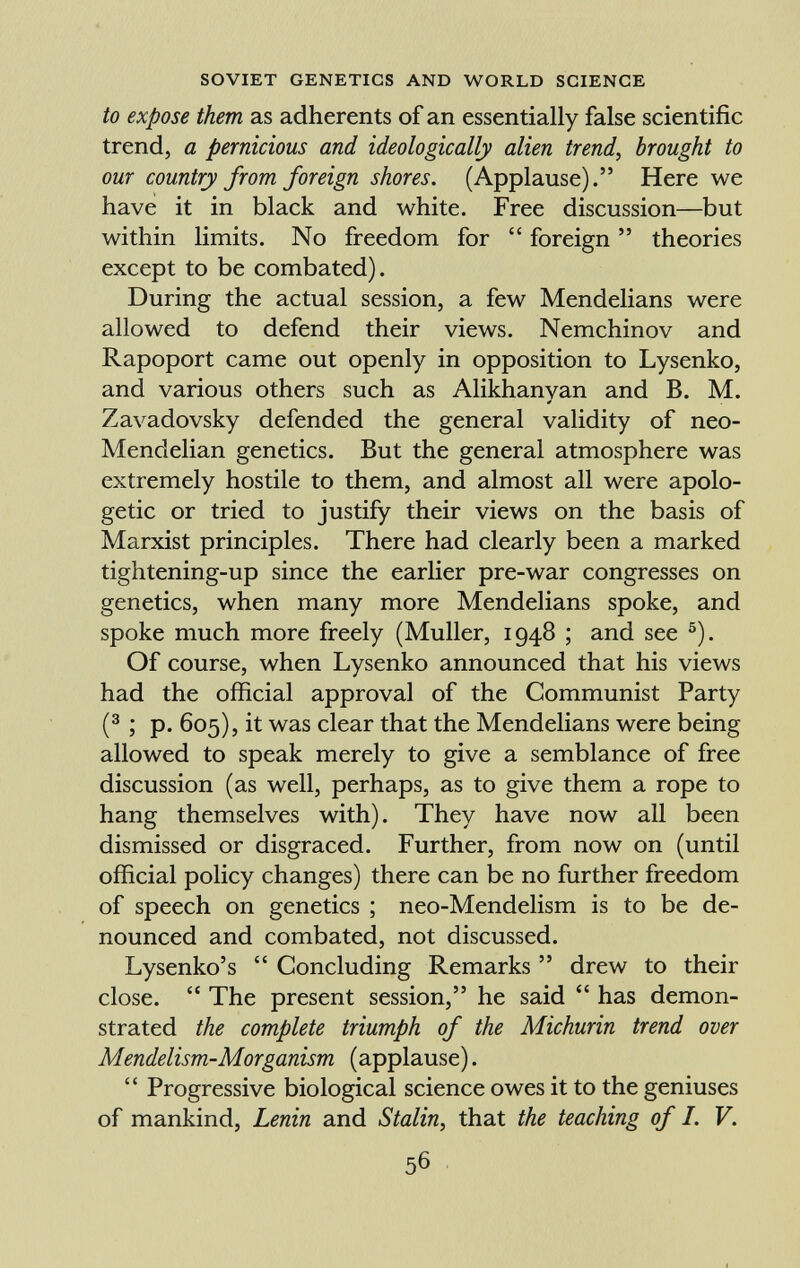 to expose them as adherents of an essentially false scientific trend, a pernicious and ideologically alien trend, brought to our country from foreign shores. (Applause). Here we have it in black and white. Free discussion—but within limits. No freedom for foreign theories except to be combated). During the actual session, a few Mendelians were allowed to defend their views. Nemchinov and Rapoport came out openly in opposition to Lysenko, and various others such as Alikhanyan and B. M. Zavadovsky defended the general validity of neo- Mendelian genetics. But the general atmosphere was extremely hostile to them, and almost all were apolo getic or tried to justify their views on the basis of Marxist principles. There had clearly been a marked tightening-up since the earlier pre-war congresses on genetics, when many more Mendelians spoke, and spoke much more freely (Muller, 1948 ; and see 5 ). Of course, when Lysenko announced that his views had the official approval of the Communist Party ( 3 ; p. 605), it was clear that the Mendelians were being allowed to speak merely to give a semblance of free discussion (as well, perhaps, as to give them a rope to hang themselves with). They have now all been dismissed or disgraced. Further, from now on (until official policy changes) there can be no further freedom of speech on genetics ; neo-Mendelism is to be de nounced and combated, not discussed. Lysenko's Concluding Remarks drew to their close. The present session, he said has demon strated the complete triumph of the Michurin trend over Mendelism-Morganism (applause). Progressive biological science owes it to the geniuses of mankind, Lenin and Stalin, that the teaching of I. V.