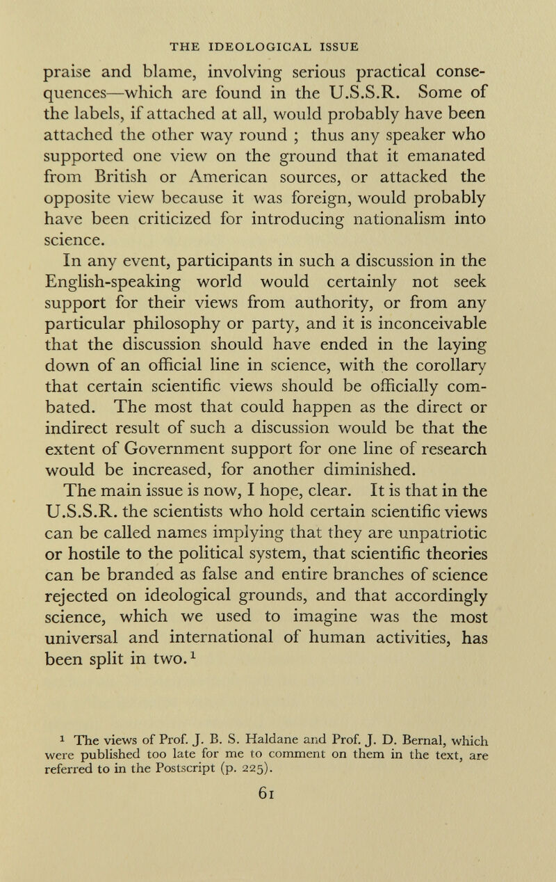 praise and blame, involving serious practical conse quences—which are found in the U.S.S.R. Some of the labels, if attached at all, would probably have been attached the other way round ; thus any speaker who supported one view on the ground that it emanated from British or American sources, or attacked the opposite view because it was foreign, would probably have been criticized for introducing nationalism into science. In any event, participants in such a discussion in the English-speaking world would certainly not seek support for their views from authority, or from any particular philosophy or party, and it is inconceivable that the discussion should have ended in the laying down of an official line in science, with the corollary that certain scientific views should be officially com bated. The most that could happen as the direct or indirect result of such a discussion would be that the extent of Government support for one line of research would be increased, for another diminished. The main issue is now, I hope, clear. It is that in the U.S.S.R. the scientists who hold certain scientific views can be called names implying that they are unpatriotic or hostile to the political system, that scientific theories can be branded as false and entire branches of science rejected on ideological grounds, and that accordingly science, which we used to imagine was the most universal and international of human activities, has been split in two. 1 1 The views of Prof. J. B. S. Haldane and Prof. J. D. Bernal, which were published too late for me to comment on them in the text, are referred to in the Postscript (p. 225).