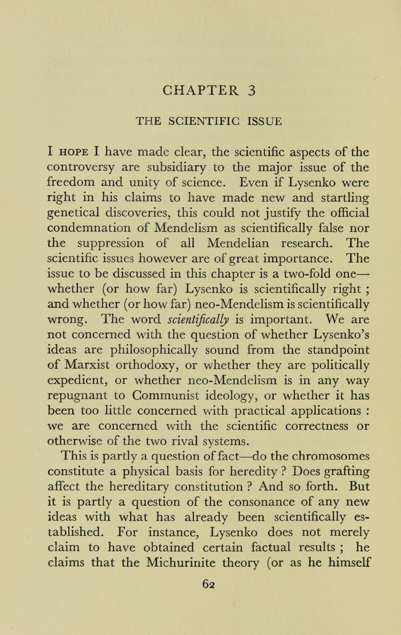 CHAPTER 3 THE SCIENTIFIC ISSUE I hope I have made clear, the scientific aspects of the controversy are subsidiary to the major issue of the freedom and unity of science. Even if Lysenko were right in his claims to have made new and startling genetical discoveries, this could not justify the official condemnation of Mendelism as scientifically false nor the suppression of all Mendelian research. The scientific issues however are of great importance. The issue to be discussed in this chapter is a two-fold one— whether (or how far) Lysenko is scientifically right ; and whether (or how far) neo-Mendelism is scientifically wrong. The word scientifically is important. We are not concerned with the question of whether Lysenko's ideas are philosophically sound from the standpoint of Marxist orthodoxy, or whether they are politically expedient, or whether neo-Mendelism is in any way repugnant to Communist ideology, or whether it has been too little concerned with practical applications : we are concerned with the scientific correctness or otherwise of the two rival svstems. j This is partly a question of fact—do the chromosomes constitute a physical basis for heredity ? Does grafting affect the hereditary constitution ? And so forth. But it is partly a question of the consonance of any new ideas with what has already been scientifically es tablished. For instance, Lysenko does not merely claim to have obtained certain factual results ; he claims that the Michurinite theory (or as he himself