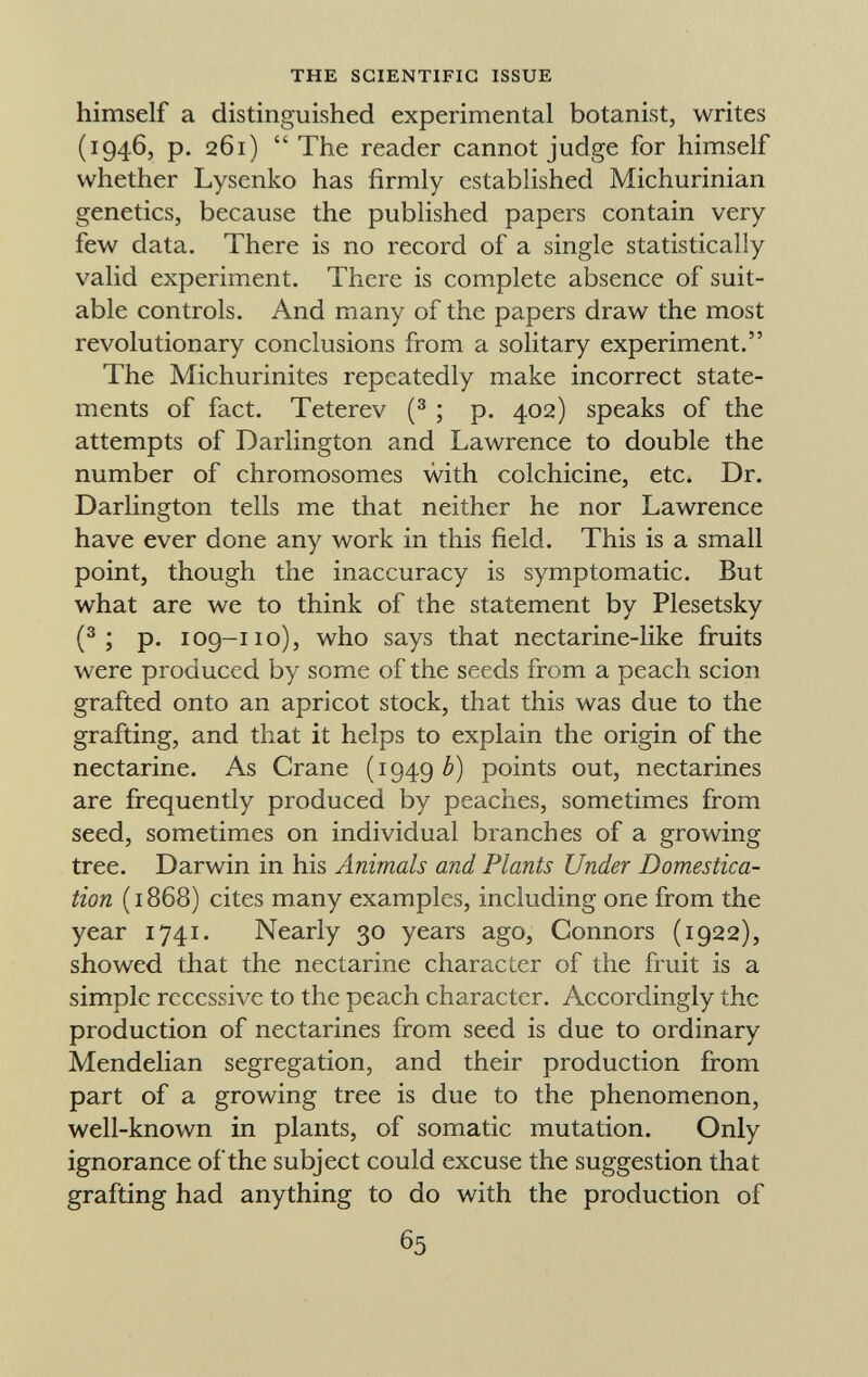 himself a distinguished experimental botanist, writes (1946, p. 261)  The reader cannot judge for himself whether Lysenko has firmly established Michurinian genetics, because the published papers contain very few data. There is no record of a single statistically valid experiment. There is complete absence of suit able controls. And many of the papers draw the most revolutionary conclusions from a solitary experiment. The Michurinites repeatedly make incorrect state ments of fact. Teterev ( 3 ; p. 402) speaks of the attempts of Darlington and Lawrence to double the number of chromosomes with colchicine, etc» Dr. Darlington tells me that neither he nor Lawrence have ever done any work in this field. This is a small point, though the inaccuracy is symptomatic. But what are we to think of the statement by Plesetsky ( 3 ; p. 109-110), who says that nectarine-like fruits were produced by some of the seeds from a peach scion grafted onto an apricot stock, that this was due to the grafting, and that it helps to explain the origin of the nectarine. As Crane (1949 b) points out, nectarines are frequently produced by peaches, sometimes from seed, sometimes on individual branches of a growing tree. Darwin in his Animals and Plants Under Domestica tion (1868) cites many examples, including one from the year 1741. Nearly 30 years ago, Connors (1922), showed that the nectarine character of the fruit is a simple recessive to the peach character. Accordingly the production of nectarines from seed is due to ordinary Mendelian segregation, and their production from part of a growing tree is due to the phenomenon, well-known in plants, of somatic mutation. Only ignorance of the subject could excuse the suggestion that grafting had anything to do with the production of