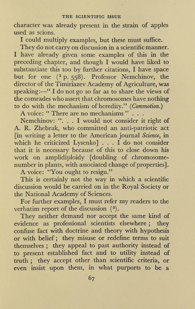 character was already present in the strain of apples used as scions. I could multiply examples, but these must suffice. They do not carry on discussion in a scientific manner. I have already given some examples of this in the preceding chapter, and though I would have liked to substantiate this too by further citations, I have space but for one ( 3 p. 558). Professor Nemchinov, the director of the Timiriazev Academy of Agriculture, was speaking:— I do not go so far as to share the views of the comrades who assert that chromosomes have nothing to do with the mechanism of heredity. ( Commotion.) A voice:  There are no mechanisms ... Nemchinov: . . . I would not consider it right of A. R. Zhebrak, who committed an anti-patriotic act [in writing a letter to the American journal Science, in which he criticized Lysenko] ... I do not consider that it is necessary because of this to close down his work on amplidiploidy [doubling of chromosome- number in plants, with associated change of properties]. A voice: You ought to resign. This is certainly not the way in which a scientific discussion would be carried on in the Royal Society or the National Academy of Sciences. For further examples, I must refer my readers to the verbatim report of the discussion ( 3 ). They neither demand nor accept the same kind of evidence as professional scientists elsewhere ; they confuse fact with doctrine and theory with hypothesis or with belief ; they misuse or redefine terms to suit themselves ; they appeal to past authority instead of to present established fact and to utility instead of truth ; they accept other than scientific criteria, or even insist upon them, in what purports to be a