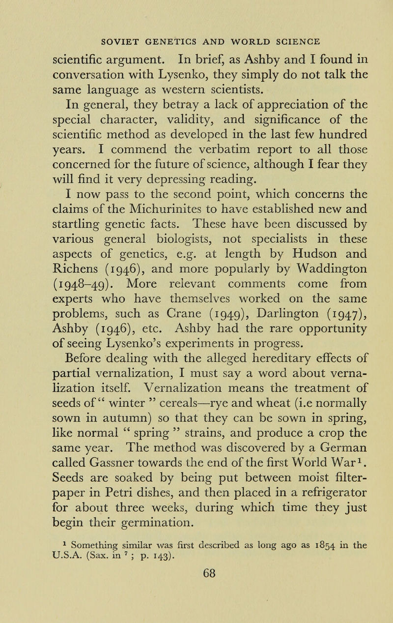 scientific argument. In brief, as Ashby and I found in conversation with Lysenko, they simply do not talk the same language as western scientists. In general, they betray a lack of appreciation of the special character, validity, and significance of the scientific method as developed in the last few hundred years. I commend the verbatim report to all those concerned for the future of science, although I fear they will find it very depressing reading. I now pass to the second point, which concerns the claims of the Michurinites to have established new and startling genetic facts. These have been discussed by various general biologists, not specialists in these aspects of genetics, e.g. at length by Hudson and Richens (1946), and more popularly by Waddington (1948-49). More relevant comments come from experts who have themselves worked on the same problems, such as Crane (1949), Darlington (1947), Ashby (1946), etc. Ashby had the rare opportunity of seeing Lysenko's experiments in progress. Before dealing with the alleged hereditary effects of partial vernalization, I must say a word about verna lization itself. Vernalization means the treatment of seeds of winter  cereals—rye and wheat (i.e normally sown in autumn) so that they can be sown in spring, like normal  spring  strains, and produce a crop the same year. The method was discovered by a German called Gassner towards the end of the first World War 1 . Seeds are soaked by being put between moist filter- paper in Petri dishes, and then placed in a refrigerator for about three weeks, during which time they just begin their germination. 1 Something similar was first described as long ago as 1854 in the U.S.A. (Sax. in 7 ; p. 143).