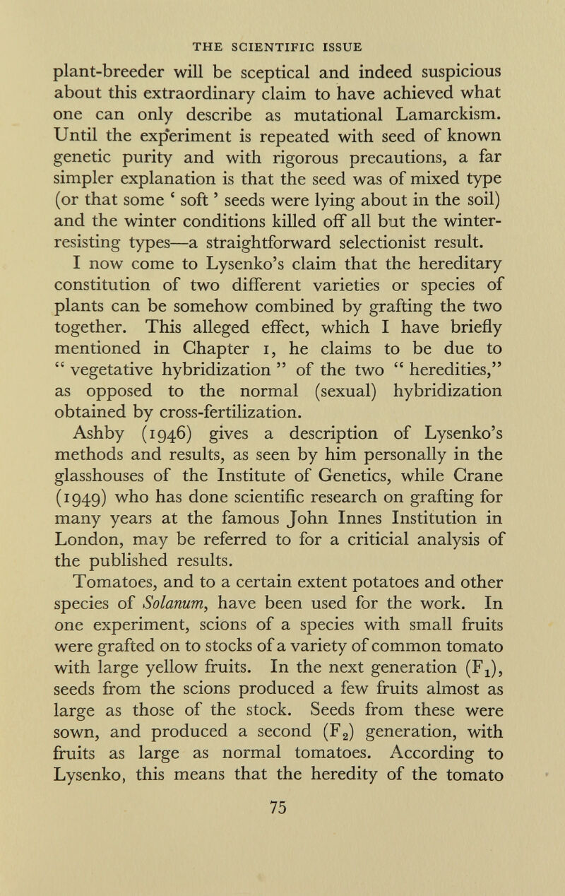 plant-breeder will be sceptical and indeed suspicious about this extraordinary claim to have achieved what one can only describe as mutational Lamarckism. Until the experiment is repeated with seed of known genetic purity and with rigorous precautions, a far simpler explanation is that the seed was of mixed type (or that some ' soft ' seeds were lying about in the soil) and the winter conditions killed off all but the winter- resisting types—a straightforward selectionist result. I now come to Lysenko's claim that the hereditary constitution of two different varieties or species of plants can be somehow combined by grafting the two together. This alleged effect, which I have briefly mentioned in Chapter i, he claims to be due to vegetative hybridization of the two heredities, as opposed to the normal (sexual) hybridization obtained by cross-fertilization. Ashby (1946) gives a description of Lysenko's methods and results, as seen by him personally in the glasshouses of the Institute of Genetics, while Crane (1949) who has done scientific research on grafting for many years at the famous John Innes Institution in London, may be referred to for a criticial analysis of the published results. Tomatoes, and to a certain extent potatoes and other species of Solanum, have been used for the work. In one experiment, scions of a species with small fruits were grafted on to stocks of a variety of common tomato with large yellow fruits. In the next generation (F x ), seeds from the scions produced a few fruits almost as large as those of the stock. Seeds from these were sown, and produced a second (F 2 ) generation, with fruits as large as normal tomatoes. According to Lysenko, this means that the heredity of the tomato