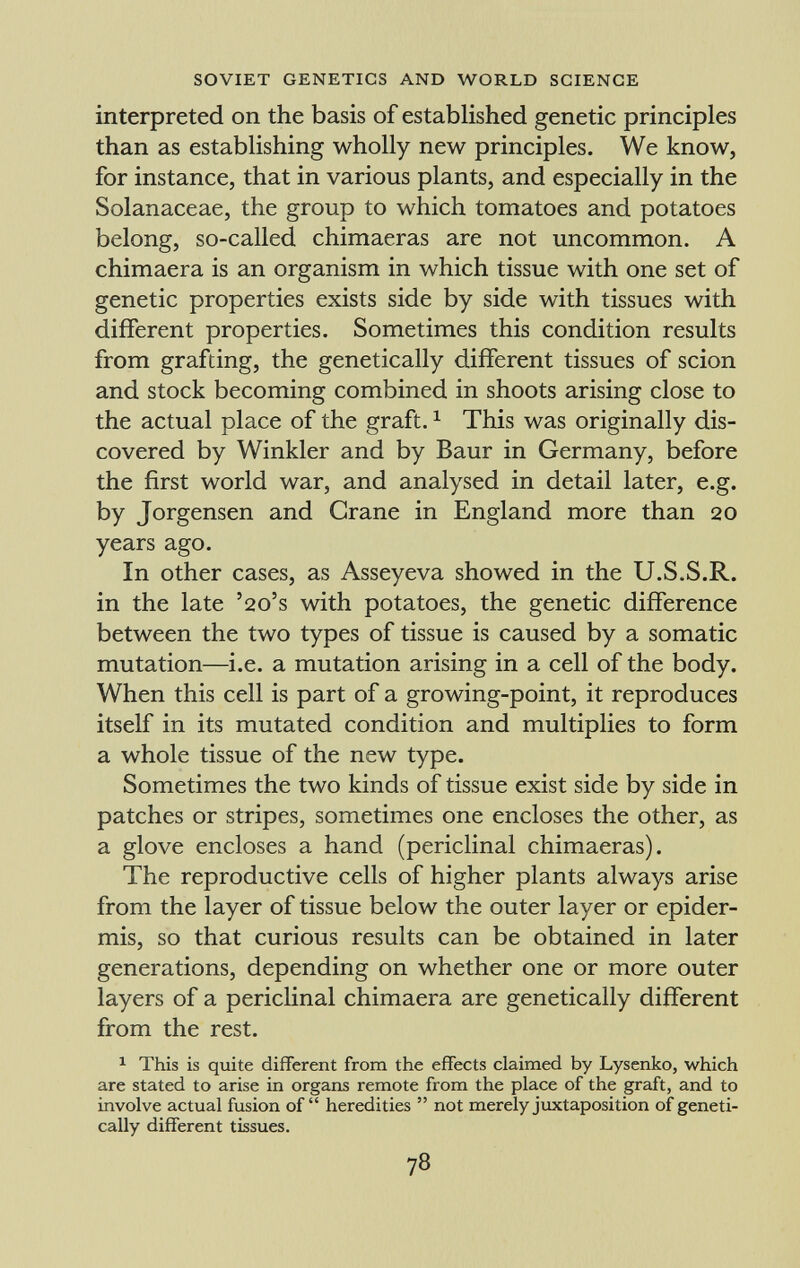 interpreted on the basis of established genetic principles than as establishing wholly new principles. We know, for instance, that in various plants, and especially in the Solanaceae, the group to which tomatoes and potatoes belong, so-called chimaeras are not uncommon. A chimaera is an organism in which tissue with one set of genetic properties exists side by side with tissues with different properties. Sometimes this condition results from grafting, the genetically different tissues of scion and stock becoming combined in shoots arising close to the actual place of the graft. 1 This was originally dis covered by Winkler and by Baur in Germany, before the first world war, and analysed in detail later, e.g. by Jorgensen and Crane in England more than 20 years ago. In other cases, as Asseyeva showed in the U.S.S.R. in the late '20's with potatoes, the genetic difference between the two types of tissue is caused by a somatic mutation—i.e. a mutation arising in a cell of the body. When this cell is part of a growing-point, it reproduces itself in its mutated condition and multiplies to form a whole tissue of the new type. Sometimes the two kinds of tissue exist side by side in patches or stripes, sometimes one encloses the other, as a glove encloses a hand (periclinal chimaeras). The reproductive cells of higher plants always arise from the layer of tissue below the outer layer or epider mis, so that curious results can be obtained in later generations, depending on whether one or more outer layers of a periclinal chimaera are genetically different from the rest. 1 This is quite different from the effects claimed by Lysenko, which are stated to arise in organs remote from the place of the graft, and to involve actual fusion of heredities not merely juxtaposition of geneti cally different tissues.