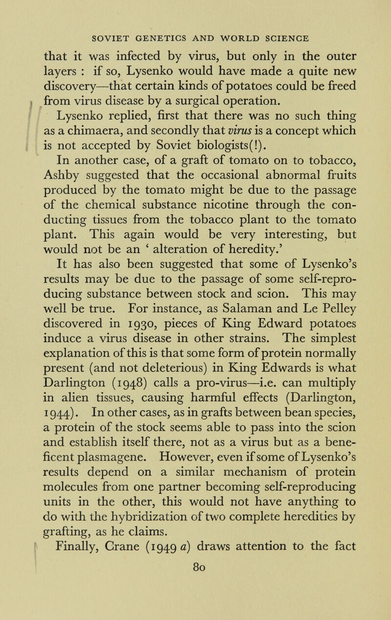 that it was infected by virus, but only in the outer layers : if so, Lysenko would have made a quite new discovery—that certain kinds of potatoes could be freed from virus disease by a surgical operation. Lysenko replied, first that there was no such thing as a chimaera, and secondly that virus is a concept which is not accepted by Soviet biologists(i). In another case, of a graft of tomato on to tobacco, Ashby suggested that the occasional abnormal fruits produced by the tomato might be due to the passage of the chemical substance nicotine through the con ducting tissues from the tobacco plant to the tomato plant. This again would be very interesting, but would not be an ' alteration of heredity.' It has also been suggested that some of Lysenko's results may be due to the passage of some self-repro ducing substance between stock and scion. This may well be true. For instance, as Salaman and Le Pelley discovered in 1930, pieces of King Edward potatoes induce a virus disease in other strains. The simplest explanation of this is that some form of protein normally present (and not deleterious) in King Edwards is what Darlington (1948) calls a pro-virus—i.e. can multiply in alien tissues, causing harmful effects (Darlington, 1944). In other cases, as in grafts between bean species, a protein of the stock seems able to pass into the scion and establish itself there, not as a virus but as a bene ficent plasmagene. However, even if some of Lysenko's results depend on a similar mechanism of protein molecules from one partner becoming self-reproducing units in the other, this would not have anything to do with the hybridization of two complete heredities by grafting, as he claims. Finally, Grane (1949 a) draws attention to the fact