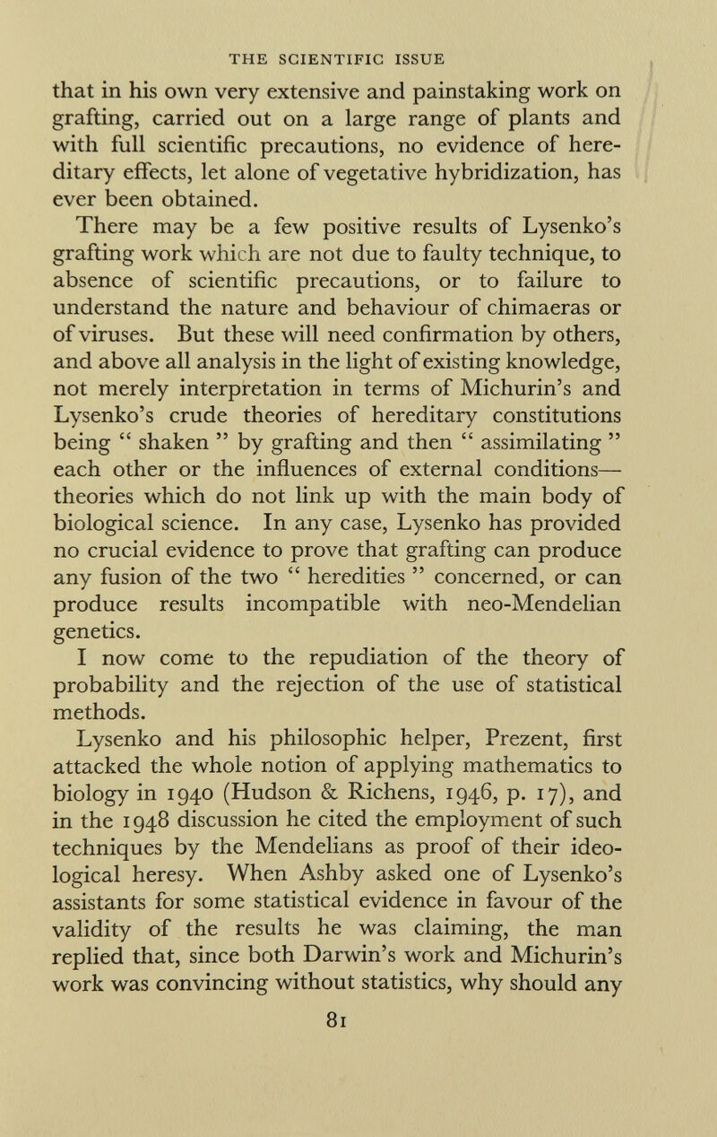 that in his own very extensive and painstaking work on grafting, carried out on a large range of plants and with full scientific precautions, no evidence of here ditary effects, let alone of vegetative hybridization, has ever been obtained. There may be a few positive results of Lysenko's grafting work which are not due to faulty technique, to absence of scientific precautions, or to failure to understand the nature and behaviour of chimaeras or of viruses. But these will need confirmation by others, and above all analysis in the light of existing knowledge, not merely interpretation in terms of Michurin's and Lysenko's crude theories of hereditary constitutions being  shaken  by grafting and then  assimilating  each other or the influences of external conditions— theories which do not link up with the main body of biological science. In any case, Lysenko has provided no crucial evidence to prove that grafting can produce any fusion of the two  heredities  concerned, or can produce results incompatible with neo-Mendelian genetics. I now come to the repudiation of the theory of probability and the rejection of the use of statistical methods. Lysenko and his philosophic helper, Prezent, first attacked the whole notion of applying mathematics to biology in 1940 (Hudson & Richens, 1946, p. 17), and in the 1948 discussion he cited the employment of such techniques by the Mendelians as proof of their ideo logical heresy. When Ashby asked one of Lysenko's assistants for some statistical evidence in favour of the validity of the results he was claiming, the man replied that, since both Darwin's work and Michurin's work was convincing without statistics, why should any