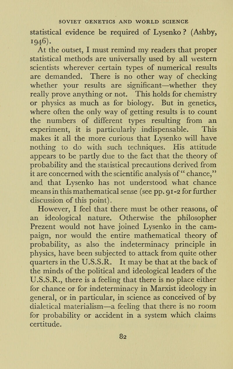 statistical evidence be required of Lysenko ? (Ashby, 1946). At the outset, I must remind my readers that proper statistical methods are universally used by all western scientists wherever certain types of numerical results are demanded. There is no other way of checking whether your results are significant—whether they really prove anything or not. This holds for chemistry or physics as much as for biology. But in genetics, where often the only way of getting results is to count the numbers of different types resulting from an experiment, it is particularly indispensable. This makes it all the more curious that Lysenko will have nothing to do with such techniques. His attitude appears to be partly due to the fact that the theory of probability and the statistical precautions derived from it are concerned with the scientific analysis of chance, and that Lysenko has not understood what chance means in this mathematical sense (see pp. 91-2 for further discussion of this point). However, I feel that there must be other reasons, of an ideological nature. Otherwise the philosopher Prezent would not have joined Lysenko in the cam paign, nor would the entire mathematical theory of probability, as also the indeterminacy principle in physics, have been subjected to attack from quite other quarters in the U.S.S.R. It may be that at the back of the minds of the political and ideological leaders of the U.S.S.R., there is a feeling that there is no place either for chance or for indeterminacy in Marxist ideology in general, or in particular, in science as conceived of by dialetical materialism—a feeling that there is no room for probability or accident in a system which claims certitude.