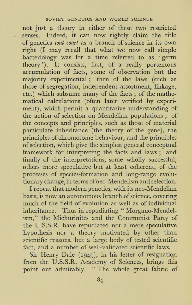 not just a theory in either of these two restricted » senses. Indeed, it can now rightly claim the title of genetics tout court as a branch of science in its own right (I may recall that what we now call simple bacteriology was for a time referred to as ' germ theory'). It consists, first, of a really portentous accumulation of facts, some of observation but the majority experimental ; then of the laws (such as those of segregation, independent assortment, linkage, etc.) which subsume many of the facts ; of the mathe matical calculations (often later verified by experi ment), which permit a quantitative understanding of the action of selection on Mendelian populations ; of the concepts and principles, such as those of material particulate inheritance (the theory of the gene), the principles of chromosome behaviour, and the principles of selection, which give the simplest general conceptual framework for interpreting the facts and laws ; and finally of the interpretations, some wholly successful, others more speculative but at least coherent, of the processes of species-formation and long-range evolu tionary change, in terms ofneo-Mendelism and selection. I repeat that modern genetics, with its neo-Mendelian basis, is now an autonomous branch of science, covering much of the field of evolution as well as of individual inheritance. Thus in repudiating  Morgano-Mendel- ism, the Michurinites and the Communist Party of the U.S.S.R. have repudiated not a mere speculative hypothesis nor a theory motivated by other than scientific reasons, but a large body of tested scientific fact, and a number of well-validated scientific laws. Sir Henry Dale (1949), in his letter of resignation from the U.S.S.R. Academy of Sciences, brings this point out admirably.  The whole great fabric of