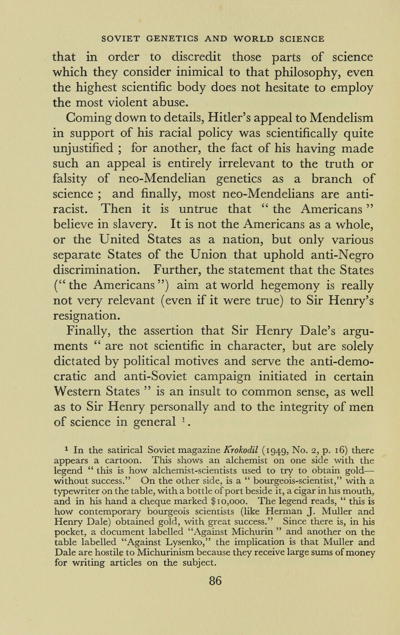 that in order to discredit those parts of science which they consider inimical to that philosophy, even the highest scientific body does not hesitate to employ the most violent abuse. Coming down to details, Hitler's appeal to Mendelism in support of his racial policy was scientifically quite unjustified ; for another, the fact of his having made such an appeal is entirely irrelevant to the truth or falsity of neo-Mendelian genetics as a branch of science ; and finally, most neo-Mendelians are anti- racist. Then it is untrue that  the Americans  believe in slavery. It is not the Americans as a whole, or the United States as a nation, but only various separate States of the Union that uphold anti-Negro discrimination. Further, the statement that the States ( the Americans ) aim at world hegemony is really not very relevant (even if it were true) to Sir Henry's resignation. Finally, the assertion that Sir Henry Dale's argu ments  are not scientific in character, but are solely dictated by political motives and serve the anti-demo cratic and anti-Soviet campaign initiated in certain Western States  is an insult to common sense, as well as to Sir Henry personally and to the integrity of men of science in general 1 . 1 In the satirical Soviet magazine Krokodil (1949, No. 2, p. 16) there appears a cartoon. This shows an alchemist on one side with the legend  this is how alchemist-scientists used to try to obtain gold— without success. On the other side, is a  bourgeois-scientist, with a typewriter on the table, with a bottle of port beside it, a cigar in his mouth, and in his hand a cheque marked $10,000. The legend reads,  this is how contemporary bourgeois scientists (like Herman J. Muller and Henry Dale) obtained gold, with great success. Since there is, in his pocket, a document labelled Against Michurin  and another on the table labelled Against Lysenko, the implication is that Muller and Dale are hostile to Michurinism because they receive large sums of money for writing articles on the subject.