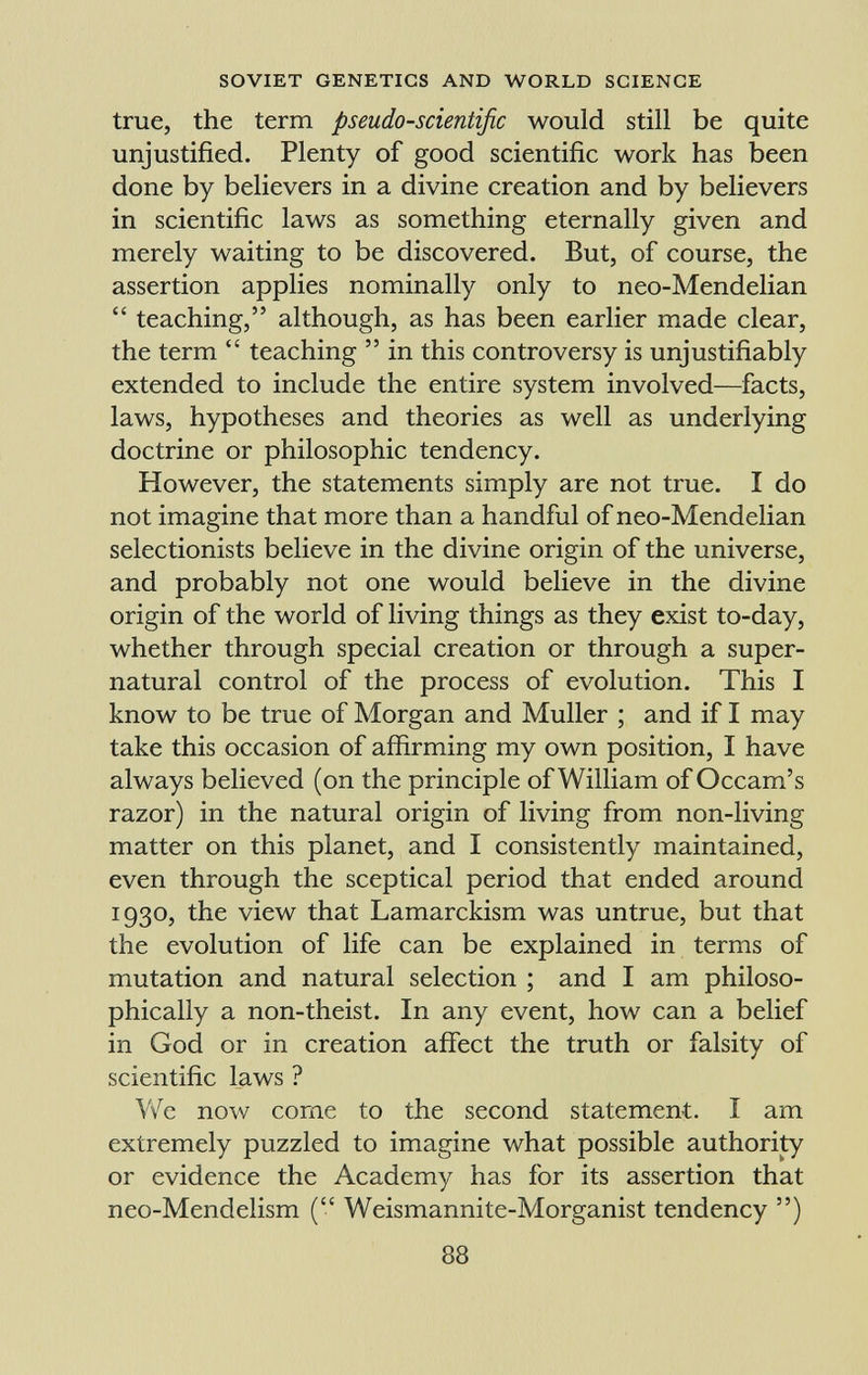 true, the term pseudo-scientific would still be quite unjustified. Plenty of good scientific work has been done by believers in a divine creation and by believers in scientific laws as something eternally given and merely waiting to be discovered. But, of course, the assertion applies nominally only to neo-Mendelian teaching, although, as has been earlier made clear, the term teaching in this controversy is unjustifiably extended to include the entire system involved—facts, laws, hypotheses and theories as well as underlying doctrine or philosophic tendency. However, the statements simply are not true. I do not imagine that more than a handful of neo-Mendelian selectionists believe in the divine origin of the universe, and probably not one would believe in the divine origin of the world of living things as they exist to-day, whether through special creation or through a super natural control of the process of evolution. This I know to be true of Morgan and Muller ; and if I may take this occasion of affirming my own position, I have always believed (on the principle of William of Occam's razor) in the natural origin of living from non-living matter on this planet, and I consistently maintained, even through the sceptical period that ended around 1930, the view that Lamarckism was untrue, but that the evolution of life can be explained in terms of mutation and natural selection ; and I am philoso phically a non-theist. In any event, how can a belief in God or in creation affect the truth or falsity of scientific laws ? We now come to the second statement. I am extremely puzzled to imagine what possible authority or evidence the Academy has for its assertion that neo-Mendelism ( Weismannite-Morganist tendency )
