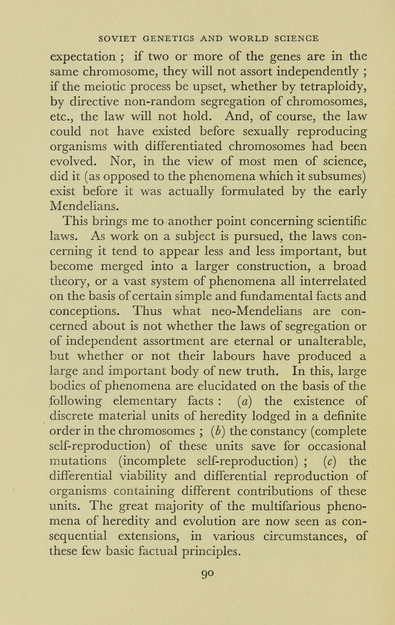 expectation ; if two or more of the genes are in the same chromosome, they will not assort independently ; if the meiotic process be upset, whether by tetraploidy, by directive non-random segregation of chromosomes, etc., the law will not hold. And, of course, the law could not have existed before sexually reproducing organisms with differentiated chromosomes had been evolved. Nor, in the view of most men of science, did it (as opposed to the phenomena which it subsumes) exist before it was actually formulated by the early Mendelians. This brings me to another point concerning scientific laws. As work on a subject is pursued, the laws con cerning it tend to appear less and less important, but become merged into a larger construction, a broad theory, or a vast system of phenomena all interrelated on the basis of certain simple and fundamental facts and conceptions. Thus what neo-Mendelians are con cerned about is not whether the laws of segregation or of independent assortment are eternal or unalterable, but whether or not their labours have produced a large and important body of new truth. In this, large bodies of phenomena are elucidated on the basis of the following elementary facts : (a) the existence of discrete material units of heredity lodged in a definite order in the chromosomes ; (b) the constancy (complete self-reproduction) of these units save for occasional mutations (incomplete self-reproduction) ; (c) the differential viability and differential reproduction of organisms containing different contributions of these units. The great majority of the multifarious pheno mena of heredity and evolution are now seen as con sequential extensions, in various circumstances, of these few basic factual principles.