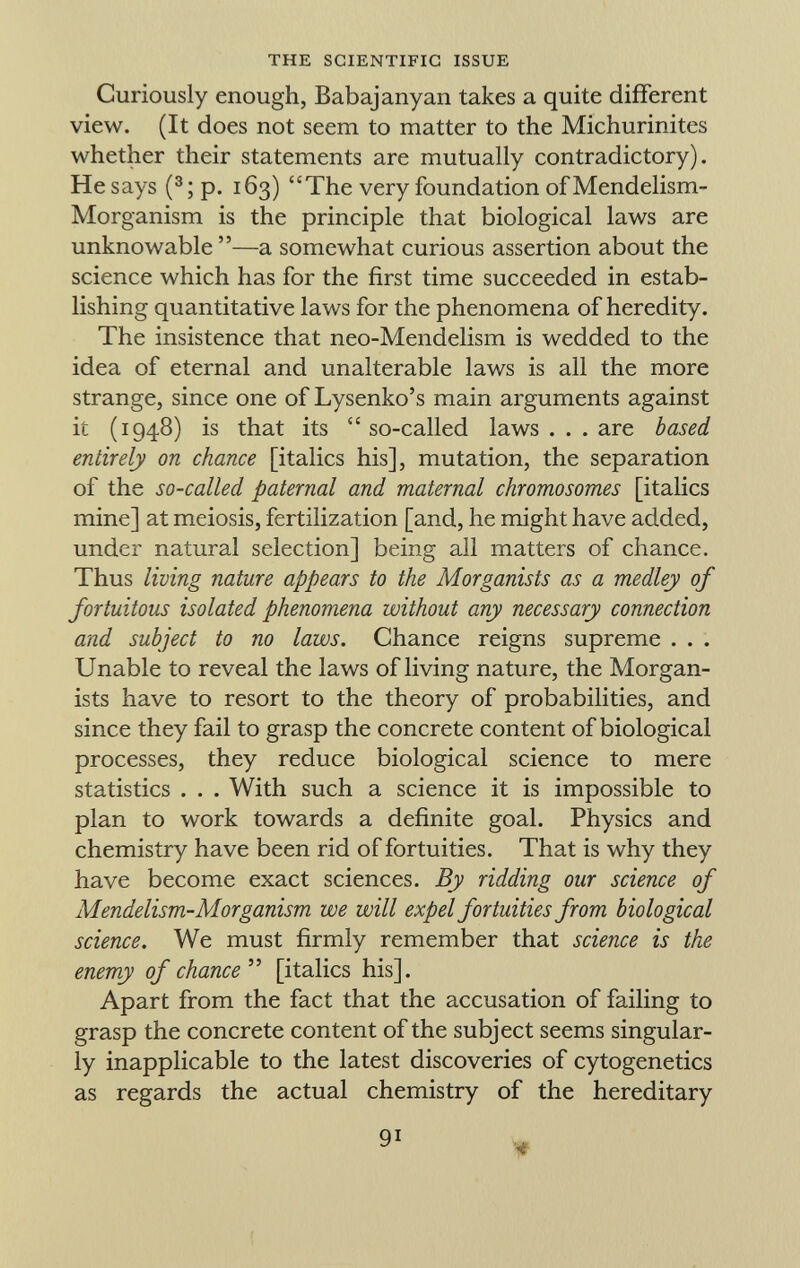 Curiously enough, Babajanyan takes a quite different view. (It does not seem to matter to the Michurinites whether their statements are mutually contradictory). He says ( 3 ; p. 163) The very foundation ofMendelism- Morganism is the principle that biological laws are unknowable —a somewhat curious assertion about the science which has for the first time succeeded in estab lishing quantitative laws for the phenomena of heredity. The insistence that neo-Mendelism is wedded to the idea of eternal and unalterable laws is all the more strange, since one of Lysenko's main arguments against it (1948) is that its  so-called laws . . . are based entirely on chance [italics his], mutation, the separation of the so-called paternal and maternal chromosomes [italics mine] at meiosis, fertilization [and, he might have added, under natural selection] being all matters of chance. Thus living nature appears to the Morganists as a medley of fortuitous isolated phenomena without any necessary connection and subject to no laws. Chance reigns supreme . . . Unable to reveal the laws of living nature, the Morgan ists have to resort to the theory of probabilities, and since they fail to grasp the concrete content of biological processes, they reduce biological science to mere statistics . . . With such a science it is impossible to plan to work towards a definite goal. Physics and chemistry have been rid of fortuities. That is why they have become exact sciences. By ridding our science of Mendelism-Morganism we will expel fortuities from biological science. We must firmly remember that science is the enemy of chance  [italics his]. Apart from the fact that the accusation of failing to grasp the concrete content of the subject seems singular ly inapplicable to the latest discoveries of cytogenetics as regards the actual chemistry of the hereditary