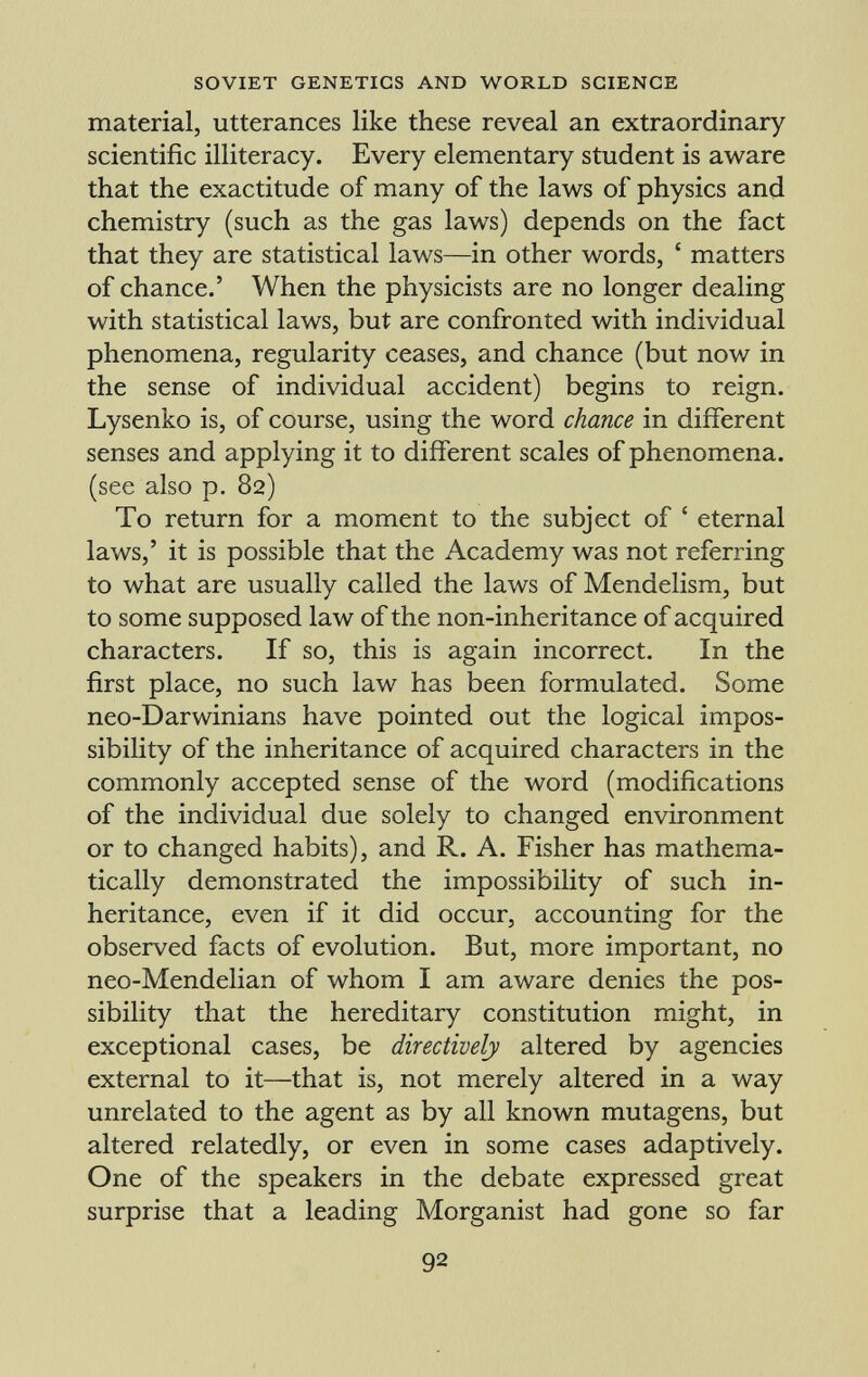 material, utterances like these reveal an extraordinary scientific illiteracy. Every elementary student is aware that the exactitude of many of the laws of physics and chemistry (such as the gas laws) depends on the fact that they are statistical laws—in other words, ' matters of chance.' When the physicists are no longer dealing with statistical laws, but are confronted with individual phenomena, regularity ceases, and chance (but now in the sense of individual accident) begins to reign. Lysenko is, of course, using the word chance in different senses and applying it to different scales of phenomena, (see also p. 82) To return for a moment to the subject of ' eternal laws,' it is possible that the Academy was not referring to what are usually called the laws of Mendelism, but to some supposed law of the non-inheritance of acquired characters. If so, this is again incorrect. In the first place, no such law has been formulated. Some neo-Darwinians have pointed out the logical impos sibility of the inheritance of acquired characters in the commonly accepted sense of the word (modifications of the individual due solely to changed environment or to changed habits), and R. A. Fisher has mathema tically demonstrated the impossibility of such in heritance, even if it did occur, accounting for the observed facts of evolution. But, more important, no neo-Mendelian of whom I am aware denies the pos sibility that the hereditary constitution might, in exceptional cases, be directively altered by agencies external to it—that is, not merely altered in a way unrelated to the agent as by all known mutagens, but altered relatedly, or even in some cases adaptively. One of the speakers in the debate expressed great surprise that a leading Morganist had gone so far